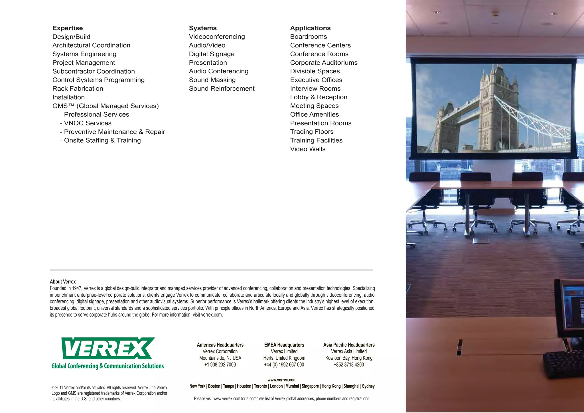 Expertise                                                                     Systems                                                     Applications
 Design/Build                                                                  Videoconferencing                                           Boardrooms
 Architectural Coordination                                                    Audio/Video                                                 Conference Centers
 Systems Engineering                                                           Digital Signage                                             Conference Rooms
 Project Management                                                            Presentation                                                Corporate Auditoriums
 Subcontractor Coordination                                                    Audio Conferencing                                          Divisible Spaces
 Control Systems Programming                                                   Sound Masking                                               Executive Offices
 Rack Fabrication                                                              Sound Reinforcement                                         Interview Rooms
 Installation                                                                                                                              Lobby & Reception
 GMS™ (Global Managed Services)                                                                                                            Meeting Spaces
    - Professional Services                                                                                                                Office Amenities
    - VNOC Services                                                                                                                        Presentation Rooms
    - Preventive Maintenance & Repair                                                                                                      Trading Floors
    - Onsite Staffing & Training                                                                                                           Training Facilities
                                                                                                                                           Video Walls




About Verrex
Founded in 1947, Verrex is a global design-build integrator and managed services provider of advanced conferencing, collaboration and presentation technologies. Specializing
in benchmark enterprise-level corporate solutions, clients engage Verrex to communicate, collaborate and articulate locally and globally through videoconferencing, audio
conferencing, digital signage, presentation and other audiovisual systems. Superior performance is Verrex’s hallmark offering clients the industry’s highest level of execution,
broadest global footprint, universal standards and a sophisticated services portfolio. With principle offices in North America, Europe and Asia, Verrex has strategically positioned
its presence to serve corporate hubs around the globe. For more information, visit verrex.com.




                                                                                   Americas Headquarters                   EMEA Headquarters                    Asia Pacific Headquarters
                                                                                     Verrex Corporation                        Verrex Limited                       Verrex Asia Limited
                                                                                    Mountainside, NJ USA                   Herts, United Kingdom                 Kowloon Bay, Hong Kong
Global Conferencing & Communication Solutions                                         +1 908 232 7000                      +44 (0) 1992 667 000                      +852 3713 4200

                                                                                                                             www.verrex.com
© 2011 Verrex and/or its affiliates. All rights reserved. Verrex, the Verrex   New York | Boston | Tampa | Houston | Toronto | London | Mumbai | Singapore | Hong Kong | Shanghai | Sydney
Logo and GMS are registered trademarks of Verrex Corporation and/or
its affiliates in the U.S. and other countries.                                  Please visit www.verrex.com for a complete list of Verrex global addresses, phone numbers and registrations.
 