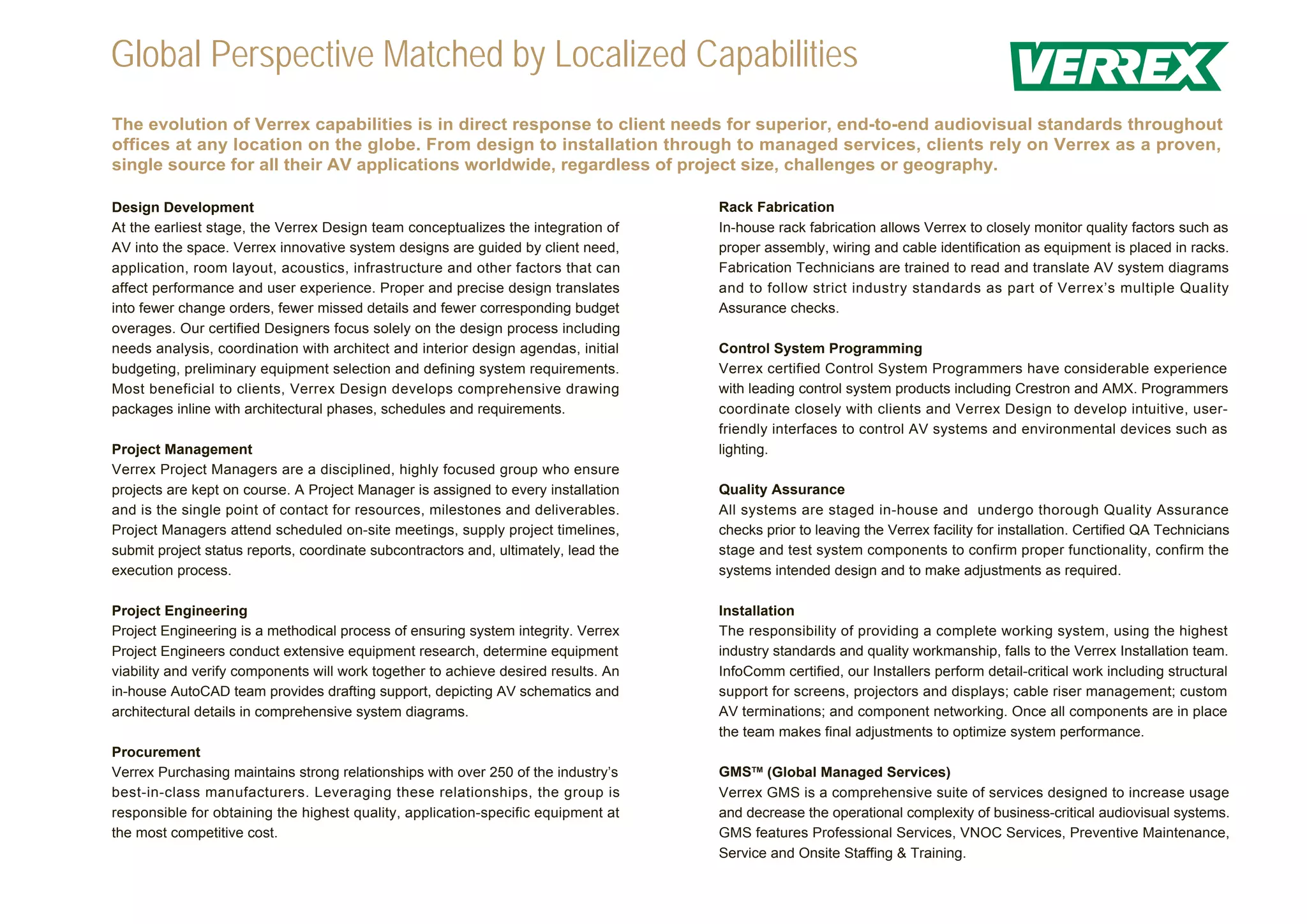 Global Perspective Matched by Localized Capabilities
The evolution of Verrex capabilities is in direct response to client needs for superior, end-to-end audiovisual standards throughout
offices at any location on the globe. From design to installation through to managed services, clients rely on Verrex as a proven,
single source for all their AV applications worldwide, regardless of project size, challenges or geography.

Design Development                                                                   Rack Fabrication
At the earliest stage, the Verrex Design team conceptualizes the integration of      In-house rack fabrication allows Verrex to closely monitor quality factors such as
AV into the space. Verrex innovative system designs are guided by client need,       proper assembly, wiring and cable identification as equipment is placed in racks.
application, room layout, acoustics, infrastructure and other factors that can       Fabrication Technicians are trained to read and translate AV system diagrams
affect performance and user experience. Proper and precise design translates         and to follow strict industry standards as part of Verrex’s multiple Quality
into fewer change orders, fewer missed details and fewer corresponding budget        Assurance checks.
overages. Our certified Designers focus solely on the design process including
needs analysis, coordination with architect and interior design agendas, initial     Control System Programming
budgeting, preliminary equipment selection and defining system requirements.         Verrex certified Control System Programmers have considerable experience
Most beneficial to clients, Verrex Design develops comprehensive drawing             with leading control system products including Crestron and AMX. Programmers
packages inline with architectural phases, schedules and requirements.               coordinate closely with clients and Verrex Design to develop intuitive, user-
                                                                                     friendly interfaces to control AV systems and environmental devices such as
Project Management                                                                   lighting.
Verrex Project Managers are a disciplined, highly focused group who ensure
projects are kept on course. A Project Manager is assigned to every installation     Quality Assurance
and is the single point of contact for resources, milestones and deliverables.       All systems are staged in-house and undergo thorough Quality Assurance
Project Managers attend scheduled on-site meetings, supply project timelines,        checks prior to leaving the Verrex facility for installation. Certified QA Technicians
submit project status reports, coordinate subcontractors and, ultimately, lead the   stage and test system components to confirm proper functionality, confirm the
execution process.                                                                   systems intended design and to make adjustments as required.

Project Engineering                                                                  Installation
Project Engineering is a methodical process of ensuring system integrity. Verrex     The responsibility of providing a complete working system, using the highest
Project Engineers conduct extensive equipment research, determine equipment          industry standards and quality workmanship, falls to the Verrex Installation team.
viability and verify components will work together to achieve desired results. An    InfoComm certified, our Installers perform detail-critical work including structural
in-house AutoCAD team provides drafting support, depicting AV schematics and         support for screens, projectors and displays; cable riser management; custom
architectural details in comprehensive system diagrams.                              AV terminations; and component networking. Once all components are in place
                                                                                     the team makes final adjustments to optimize system performance.
Procurement
Verrex Purchasing maintains strong relationships with over 250 of the industry’s     GMSTM (Global Managed Services)
best-in-class manufacturers. Leveraging these relationships, the group is            Verrex GMS is a comprehensive suite of services designed to increase usage
responsible for obtaining the highest quality, application-specific equipment at     and decrease the operational complexity of business-critical audiovisual systems.
the most competitive cost.                                                           GMS features Professional Services, VNOC Services, Preventive Maintenance,
                                                                                     Service and Onsite Staffing & Training.
 