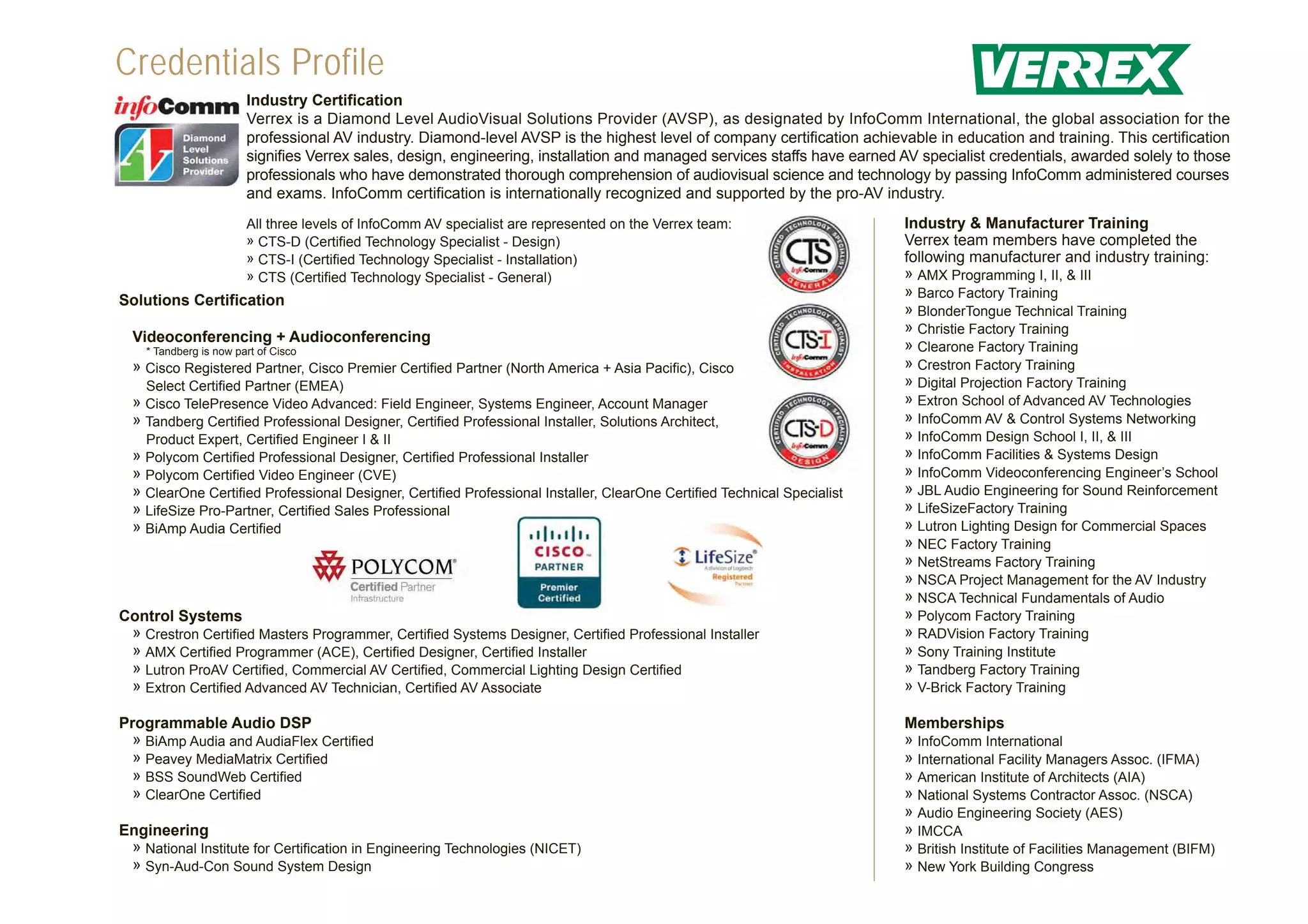 Credentials Profile
                        Industry Certification
                        Verrex is a Diamond Level AudioVisual Solutions Provider (AVSP), as designated by InfoComm International, the global association for the
                        professional AV industry. Diamond-level AVSP is the highest level of company certification achievable in education and training. This certification
                        signifies Verrex sales, design, engineering, installation and managed services staffs have earned AV specialist credentials, awarded solely to those
                        professionals who have demonstrated thorough comprehension of audiovisual science and technology by passing InfoComm administered courses
                        and exams. InfoComm certification is internationally recognized and supported by the pro-AV industry.
                        All three levels of InfoComm AV specialist are represented on the Verrex team:                    Industry & Manufacturer Training
                        » CTS-D (Certified Technology Specialist - Design)                                                Verrex team members have completed the
                        » CTS-I (Certified Technology Specialist - Installation)                                          following manufacturer and industry training:
                        » CTS (Certified Technology Specialist - General)                                                 » AMX Programming I, II, & III
                                                                                                                          » Barco Factory Training
Solutions Certification
                                                                                                                          » BlonderTongue Technical Training
                                                                                                                          » Christie Factory Training
  Videoconferencing + Audioconferencing
    * Tandberg is now part of Cisco                                                                                       » Clearone Factory Training
  » Cisco Registered Partner, Cisco Premier Certified Partner (North America + Asia Pacific), Cisco                       » Crestron Factory Training
    Select Certified Partner (EMEA)                                                                                       » Digital Projection Factory Training
  » Cisco TelePresence Video Advanced: Field Engineer, Systems Engineer, Account Manager                                  » Extron School of Advanced AV Technologies
  » Tandberg Certified Professional Designer, Certified Professional Installer, Solutions Architect,                      » InfoComm AV & Control Systems Networking
    Product Expert, Certified Engineer I & II                                                                             » InfoComm Design School I, II, & III
  » Polycom Certified Professional Designer, Certified Professional Installer                                             » InfoComm Facilities & Systems Design
  » Polycom Certified Video Engineer (CVE)                                                                                » InfoComm Videoconferencing Engineer’s School
  » ClearOne Certified Professional Designer, Certified Professional Installer, ClearOne Certified Technical Specialist   » JBL Audio Engineering for Sound Reinforcement
  » LifeSize Pro-Partner, Certified Sales Professional                                                                    » LifeSizeFactory Training
  » BiAmp Audia Certified                                                                                                 » Lutron Lighting Design for Commercial Spaces
                                                                                                                          » NEC Factory Training
                                                                                                                          » NetStreams Factory Training
                                                                                                                          » NSCA Project Management for the AV Industry
                                                                                                                          » NSCA Technical Fundamentals of Audio
Control Systems                                                                                                           » Polycom Factory Training
 » Crestron Certified Masters Programmer, Certified Systems Designer, Certified Professional Installer                    » RADVision Factory Training
 » AMX Certified Programmer (ACE), Certified Designer, Certified Installer                                                » Sony Training Institute
 » Lutron ProAV Certified, Commercial AV Certified, Commercial Lighting Design Certified                                  » Tandberg Factory Training
 » Extron Certified Advanced AV Technician, Certified AV Associate                                                        » V-Brick Factory Training

Programmable Audio DSP                                                                                                    Memberships
  » BiAmp Audia and AudiaFlex Certified                                                                                   » InfoComm International
  » Peavey MediaMatrix Certified                                                                                          » International Facility Managers Assoc. (IFMA)
  » BSS SoundWeb Certified                                                                                                » American Institute of Architects (AIA)
  » ClearOne Certified                                                                                                    » National Systems Contractor Assoc. (NSCA)
                                                                                                                          » Audio Engineering Society (AES)
Engineering                                                                                                               » IMCCA
 » National Institute for Certification in Engineering Technologies (NICET)                                               » British Institute of Facilities Management (BIFM)
 » Syn-Aud-Con Sound System Design                                                                                        » New York Building Congress
 