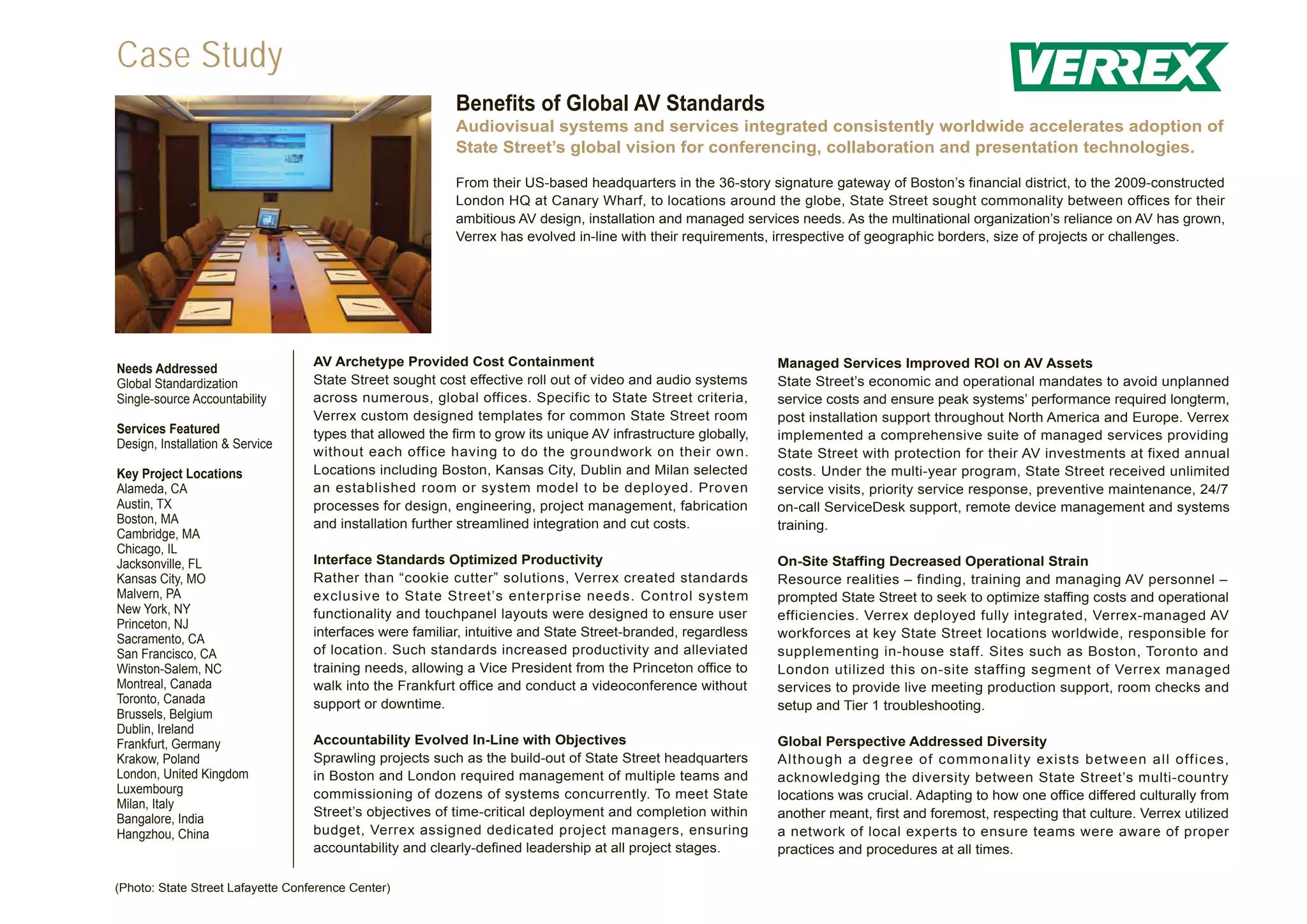 Case Study
                                                           Benefits of Global AV Standards
                                                           Audiovisual systems and services integrated consistently worldwide accelerates adoption of
                                                           State Street’s global vision for conferencing, collaboration and presentation technologies.

                                                           From their US-based headquarters in the 36-story signature gateway of Boston’s financial district, to the 2009-constructed
                                                           London HQ at Canary Wharf, to locations around the globe, State Street sought commonality between offices for their
                                                           ambitious AV design, installation and managed services needs. As the multinational organization’s reliance on AV has grown,
                                                           Verrex has evolved in-line with their requirements, irrespective of geographic borders, size of projects or challenges.




                                   AV Archetype Provided Cost Containment                                       Managed Services Improved ROI on AV Assets
Needs Addressed
Global Standardization             State Street sought cost effective roll out of video and audio systems       State Street’s economic and operational mandates to avoid unplanned
Single-source Accountability       across numerous, global offices. Specific to State Street criteria,          service costs and ensure peak systems’ performance required longterm,
                                   Verrex custom designed templates for common State Street room                post installation support throughout North America and Europe. Verrex
Services Featured                  types that allowed the firm to grow its unique AV infrastructure globally,   implemented a comprehensive suite of managed services providing
Design, Installation & Service
                                   without each office having to do the groundwork on their own.                State Street with protection for their AV investments at fixed annual
Key Project Locations              Locations including Boston, Kansas City, Dublin and Milan selected           costs. Under the multi-year program, State Street received unlimited
Alameda, CA                        an established room or system model to be deployed. Proven                   service visits, priority service response, preventive maintenance, 24/7
Austin, TX                         processes for design, engineering, project management, fabrication           on-call ServiceDesk support, remote device management and systems
Boston, MA                         and installation further streamlined integration and cut costs.              training.
Cambridge, MA
Chicago, IL
Jacksonville, FL                   Interface Standards Optimized Productivity                                   On-Site Staffing Decreased Operational Strain
Kansas City, MO                    Rather than “cookie cutter” solutions, Verrex created standards              Resource realities – finding, training and managing AV personnel –
Malvern, PA                        exclusive to State Street’s enterprise needs. Control system                 prompted State Street to seek to optimize staffing costs and operational
New York, NY                       functionality and touchpanel layouts were designed to ensure user            efficiencies. Verrex deployed fully integrated, Verrex-managed AV
Princeton, NJ
                                   interfaces were familiar, intuitive and State Street-branded, regardless     workforces at key State Street locations worldwide, responsible for
Sacramento, CA
San Francisco, CA                  of location. Such standards increased productivity and alleviated            supplementing in-house staff. Sites such as Boston, Toronto and
Winston-Salem, NC                  training needs, allowing a Vice President from the Princeton office to       London utilized this on-site staffing segment of Verrex managed
Montreal, Canada                   walk into the Frankfurt office and conduct a videoconference without         services to provide live meeting production support, room checks and
Toronto, Canada                    support or downtime.                                                         setup and Tier 1 troubleshooting.
Brussels, Belgium
Dublin, Ireland
Frankfurt, Germany                 Accountability Evolved In-Line with Objectives                               Global Perspective Addressed Diversity
Krakow, Poland                     Sprawling projects such as the build-out of State Street headquarters        Although a degree of commonality exists between all offices,
London, United Kingdom             in Boston and London required management of multiple teams and               acknowledging the diversity between State Street’s multi-country
Luxembourg                         commissioning of dozens of systems concurrently. To meet State               locations was crucial. Adapting to how one office differed culturally from
Milan, Italy
                                   Street’s objectives of time-critical deployment and completion within        another meant, first and foremost, respecting that culture. Verrex utilized
Bangalore, India
Hangzhou, China                    budget, Verrex assigned dedicated project managers, ensuring                 a network of local experts to ensure teams were aware of proper
                                   accountability and clearly-defined leadership at all project stages.         practices and procedures at all times.

(Photo: State Street Lafayette Conference Center)
 