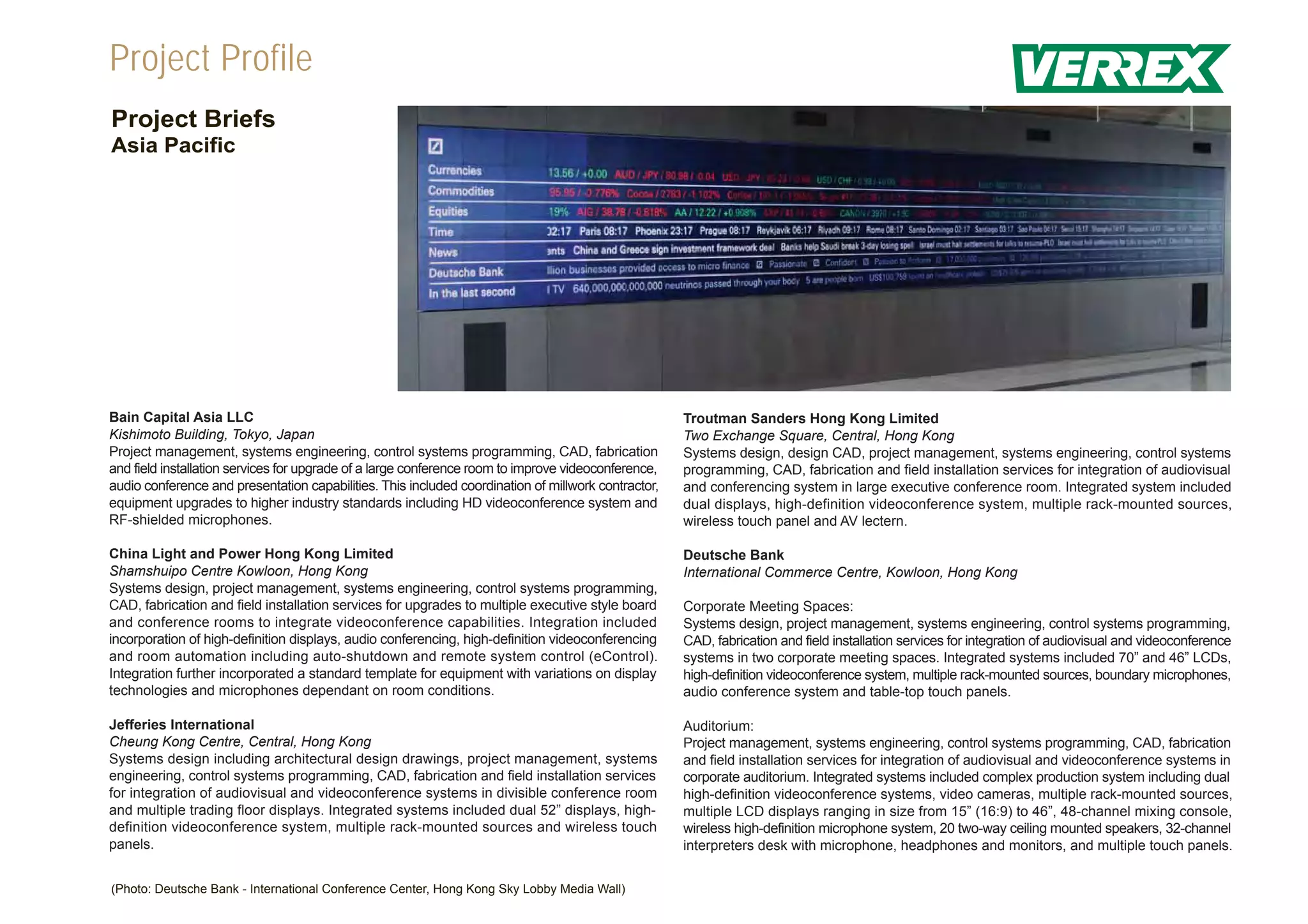 Project Profile
Project Briefs
Asia Pacific




Bain Capital Asia LLC                                                                                Troutman Sanders Hong Kong Limited
Kishimoto Building, Tokyo, Japan                                                                     Two Exchange Square, Central, Hong Kong
Project management, systems engineering, control systems programming, CAD, fabrication               Systems design, design CAD, project management, systems engineering, control systems
and field installation services for upgrade of a large conference room to improve videoconference,   programming, CAD, fabrication and field installation services for integration of audiovisual
audio conference and presentation capabilities. This included coordination of millwork contractor,   and conferencing system in large executive conference room. Integrated system included
equipment upgrades to higher industry standards including HD videoconference system and              dual displays, high-definition videoconference system, multiple rack-mounted sources,
RF-shielded microphones.                                                                             wireless touch panel and AV lectern.

China Light and Power Hong Kong Limited                                                              Deutsche Bank
Shamshuipo Centre Kowloon, Hong Kong                                                                 International Commerce Centre, Kowloon, Hong Kong
Systems design, project management, systems engineering, control systems programming,
CAD, fabrication and field installation services for upgrades to multiple executive style board      Corporate Meeting Spaces:
and conference rooms to integrate videoconference capabilities. Integration included                 Systems design, project management, systems engineering, control systems programming,
incorporation of high-definition displays, audio conferencing, high-definition videoconferencing     CAD, fabrication and field installation services for integration of audiovisual and videoconference
and room automation including auto-shutdown and remote system control (eControl).                    systems in two corporate meeting spaces. Integrated systems included 70” and 46” LCDs,
Integration further incorporated a standard template for equipment with variations on display        high-definition videoconference system, multiple rack-mounted sources, boundary microphones,
technologies and microphones dependant on room conditions.                                           audio conference system and table-top touch panels.

Jefferies International                                                                              Auditorium:
Cheung Kong Centre, Central, Hong Kong                                                               Project management, systems engineering, control systems programming, CAD, fabrication
Systems design including architectural design drawings, project management, systems                  and field installation services for integration of audiovisual and videoconference systems in
engineering, control systems programming, CAD, fabrication and field installation services           corporate auditorium. Integrated systems included complex production system including dual
for integration of audiovisual and videoconference systems in divisible conference room              high-definition videoconference systems, video cameras, multiple rack-mounted sources,
and multiple trading floor displays. Integrated systems included dual 52” displays, high-            multiple LCD displays ranging in size from 15” (16:9) to 46”, 48-channel mixing console,
definition videoconference system, multiple rack-mounted sources and wireless touch                  wireless high-definition microphone system, 20 two-way ceiling mounted speakers, 32-channel
panels.                                                                                              interpreters desk with microphone, headphones and monitors, and multiple touch panels.


(Photo: Deutsche Bank - International Conference Center, Hong Kong Sky Lobby Media Wall)
 