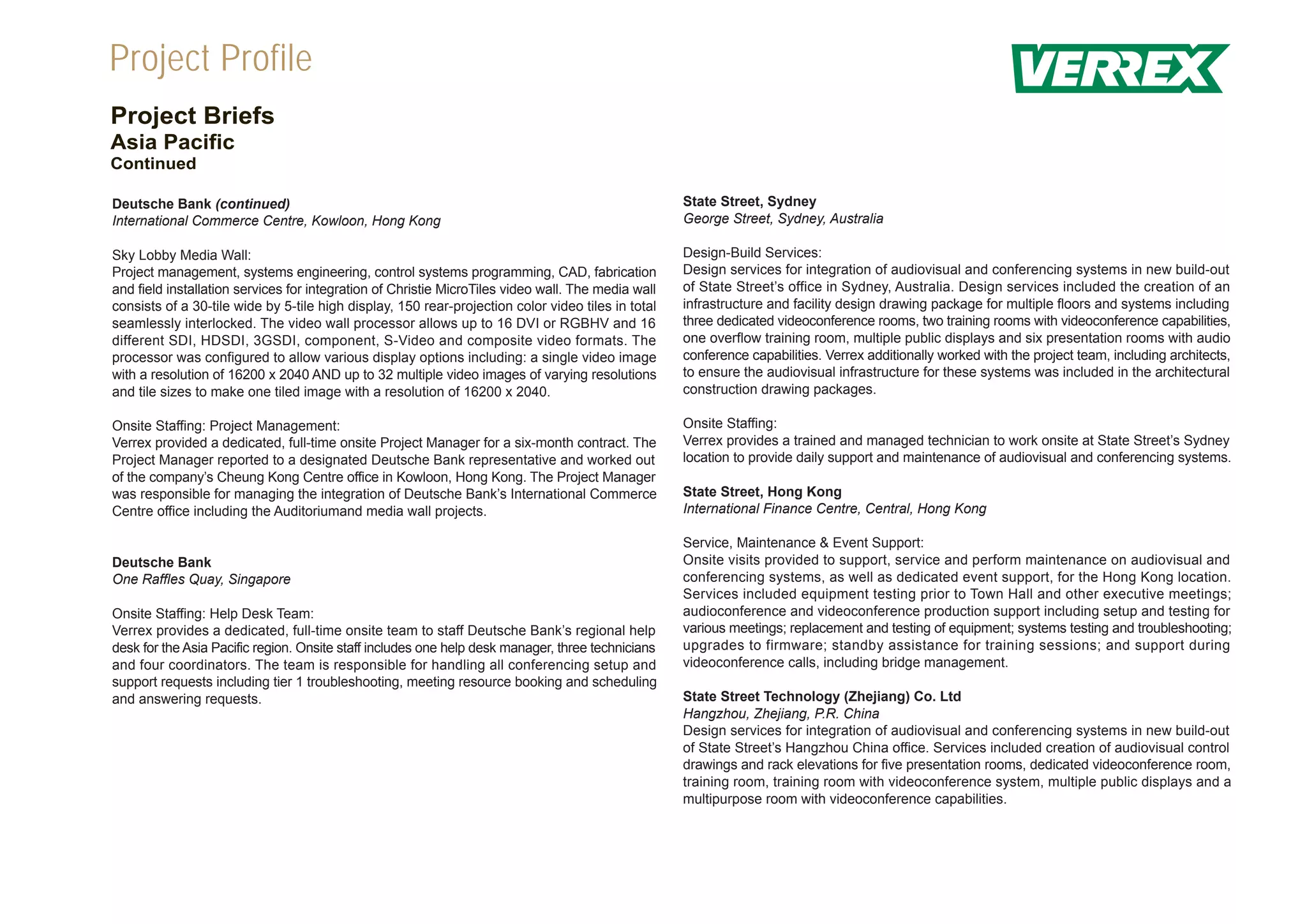 Project Profile
Project Briefs
Asia Pacific
Continued

Deutsche Bank (continued)                                                                           State Street, Sydney
International Commerce Centre, Kowloon, Hong Kong                                                   George Street, Sydney, Australia

Sky Lobby Media Wall:                                                                               Design-Build Services:
Project management, systems engineering, control systems programming, CAD, fabrication              Design services for integration of audiovisual and conferencing systems in new build-out
and field installation services for integration of Christie MicroTiles video wall. The media wall   of State Street’s office in Sydney, Australia. Design services included the creation of an
consists of a 30-tile wide by 5-tile high display, 150 rear-projection color video tiles in total   infrastructure and facility design drawing package for multiple floors and systems including
seamlessly interlocked. The video wall processor allows up to 16 DVI or RGBHV and 16                three dedicated videoconference rooms, two training rooms with videoconference capabilities,
different SDI, HDSDI, 3GSDI, component, S-Video and composite video formats. The                    one overflow training room, multiple public displays and six presentation rooms with audio
processor was configured to allow various display options including: a single video image           conference capabilities. Verrex additionally worked with the project team, including architects,
with a resolution of 16200 x 2040 AND up to 32 multiple video images of varying resolutions         to ensure the audiovisual infrastructure for these systems was included in the architectural
and tile sizes to make one tiled image with a resolution of 16200 x 2040.                           construction drawing packages.

Onsite Staffing: Project Management:                                                                Onsite Staffing:
Verrex provided a dedicated, full-time onsite Project Manager for a six-month contract. The         Verrex provides a trained and managed technician to work onsite at State Street’s Sydney
Project Manager reported to a designated Deutsche Bank representative and worked out                location to provide daily support and maintenance of audiovisual and conferencing systems.
of the company’s Cheung Kong Centre office in Kowloon, Hong Kong. The Project Manager
was responsible for managing the integration of Deutsche Bank’s International Commerce              State Street, Hong Kong
Centre office including the Auditoriumand media wall projects.                                      International Finance Centre, Central, Hong Kong

                                                                                                    Service, Maintenance & Event Support:
Deutsche Bank                                                                                       Onsite visits provided to support, service and perform maintenance on audiovisual and
One Raffles Quay, Singapore                                                                         conferencing systems, as well as dedicated event support, for the Hong Kong location.
                                                                                                    Services included equipment testing prior to Town Hall and other executive meetings;
Onsite Staffing: Help Desk Team:                                                                    audioconference and videoconference production support including setup and testing for
Verrex provides a dedicated, full-time onsite team to staff Deutsche Bank’s regional help           various meetings; replacement and testing of equipment; systems testing and troubleshooting;
desk for the Asia Pacific region. Onsite staff includes one help desk manager, three technicians    upgrades to firmware; standby assistance for training sessions; and support during
and four coordinators. The team is responsible for handling all conferencing setup and              videoconference calls, including bridge management.
support requests including tier 1 troubleshooting, meeting resource booking and scheduling
and answering requests.                                                                             State Street Technology (Zhejiang) Co. Ltd
                                                                                                    Hangzhou, Zhejiang, P.R. China
                                                                                                    Design services for integration of audiovisual and conferencing systems in new build-out
                                                                                                    of State Street’s Hangzhou China office. Services included creation of audiovisual control
                                                                                                    drawings and rack elevations for five presentation rooms, dedicated videoconference room,
                                                                                                    training room, training room with videoconference system, multiple public displays and a
                                                                                                    multipurpose room with videoconference capabilities.
 