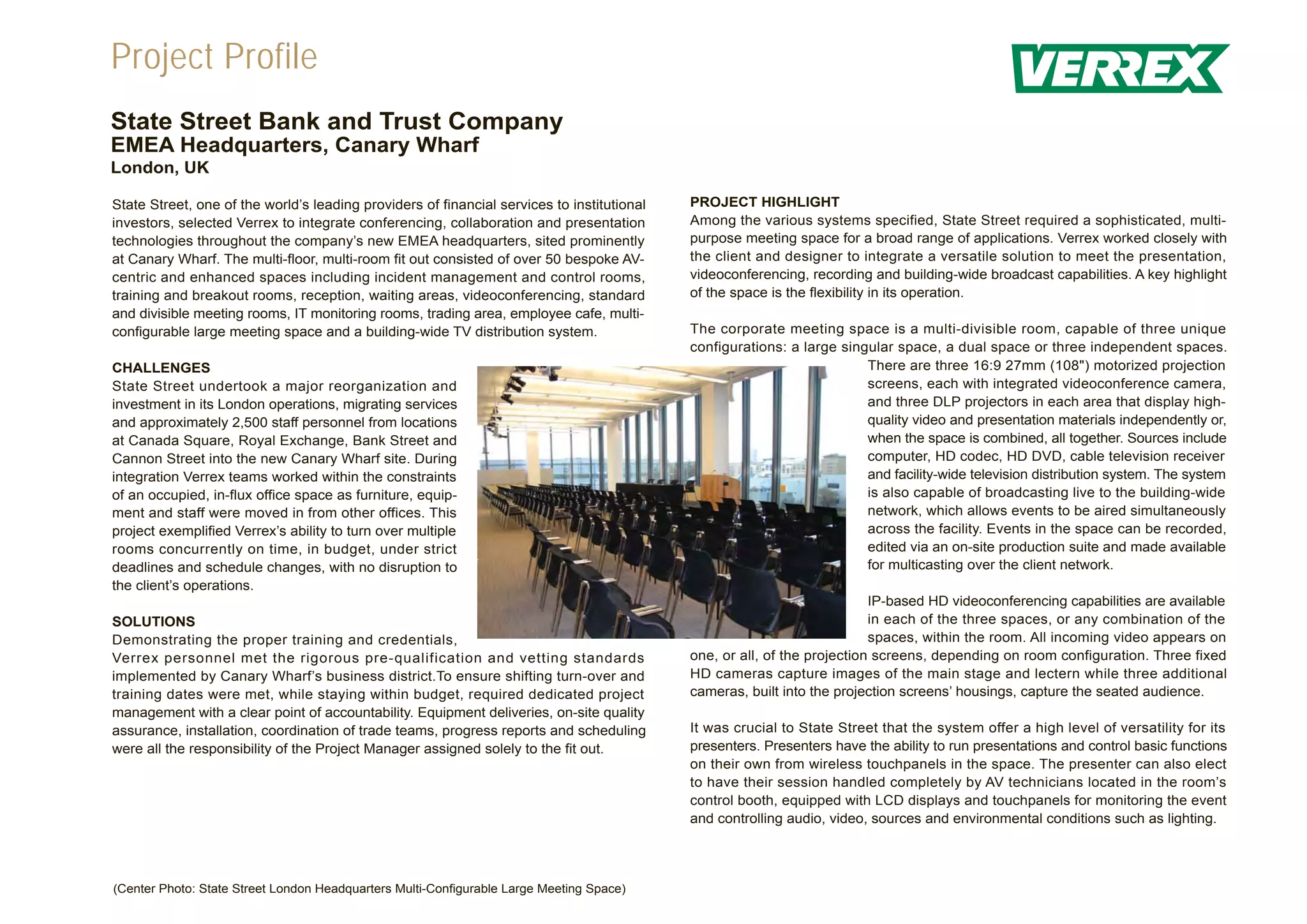 Project Profile
State Street Bank and Trust Company
EMEA Headquarters, Canary Wharf
London, UK

State Street, one of the world’s leading providers of financial services to institutional   PROJECT HIGHLIGHT
investors, selected Verrex to integrate conferencing, collaboration and presentation        Among the various systems specified, State Street required a sophisticated, multi-
technologies throughout the company’s new EMEA headquarters, sited prominently              purpose meeting space for a broad range of applications. Verrex worked closely with
at Canary Wharf. The multi-floor, multi-room fit out consisted of over 50 bespoke AV-       the client and designer to integrate a versatile solution to meet the presentation,
centric and enhanced spaces including incident management and control rooms,                videoconferencing, recording and building-wide broadcast capabilities. A key highlight
training and breakout rooms, reception, waiting areas, videoconferencing, standard          of the space is the flexibility in its operation.
and divisible meeting rooms, IT monitoring rooms, trading area, employee cafe, multi-
configurable large meeting space and a building-wide TV distribution system.                The corporate meeting space is a multi-divisible room, capable of three unique
                                                                                            configurations: a large singular space, a dual space or three independent spaces.
CHALLENGES                                                                                                              There are three 16:9 27mm (108") motorized projection
State Street undertook a major reorganization and                                                                       screens, each with integrated videoconference camera,
investment in its London operations, migrating services                                                                 and three DLP projectors in each area that display high-
and approximately 2,500 staff personnel from locations                                                                  quality video and presentation materials independently or,
at Canada Square, Royal Exchange, Bank Street and                                                                       when the space is combined, all together. Sources include
Cannon Street into the new Canary Wharf site. During                                                                    computer, HD codec, HD DVD, cable television receiver
integration Verrex teams worked within the constraints                                                                  and facility-wide television distribution system. The system
of an occupied, in-flux office space as furniture, equip-                                                               is also capable of broadcasting live to the building-wide
ment and staff were moved in from other offices. This                                                                   network, which allows events to be aired simultaneously
project exemplified Verrex’s ability to turn over multiple                                                              across the facility. Events in the space can be recorded,
rooms concurrently on time, in budget, under strict                                                                     edited via an on-site production suite and made available
deadlines and schedule changes, with no disruption to                                                                   for multicasting over the client network.
the client’s operations.
                                                                                                                          IP-based HD videoconferencing capabilities are available
SOLUTIONS                                                                                                                 in each of the three spaces, or any combination of the
Demonstrating the proper training and credentials,                                                                        spaces, within the room. All incoming video appears on
Verrex personnel met the rigorous pre-qualification and vetting standards                   one, or all, of the projection screens, depending on room configuration. Three fixed
implemented by Canary Wharf’s business district.To ensure shifting turn-over and            HD cameras capture images of the main stage and lectern while three additional
training dates were met, while staying within budget, required dedicated project            cameras, built into the projection screens’ housings, capture the seated audience.
management with a clear point of accountability. Equipment deliveries, on-site quality
assurance, installation, coordination of trade teams, progress reports and scheduling       It was crucial to State Street that the system offer a high level of versatility for its
were all the responsibility of the Project Manager assigned solely to the fit out.          presenters. Presenters have the ability to run presentations and control basic functions
                                                                                            on their own from wireless touchpanels in the space. The presenter can also elect
                                                                                            to have their session handled completely by AV technicians located in the room’s
                                                                                            control booth, equipped with LCD displays and touchpanels for monitoring the event
                                                                                            and controlling audio, video, sources and environmental conditions such as lighting.




(Center Photo: State Street London Headquarters Multi-Configurable Large Meeting Space)
 