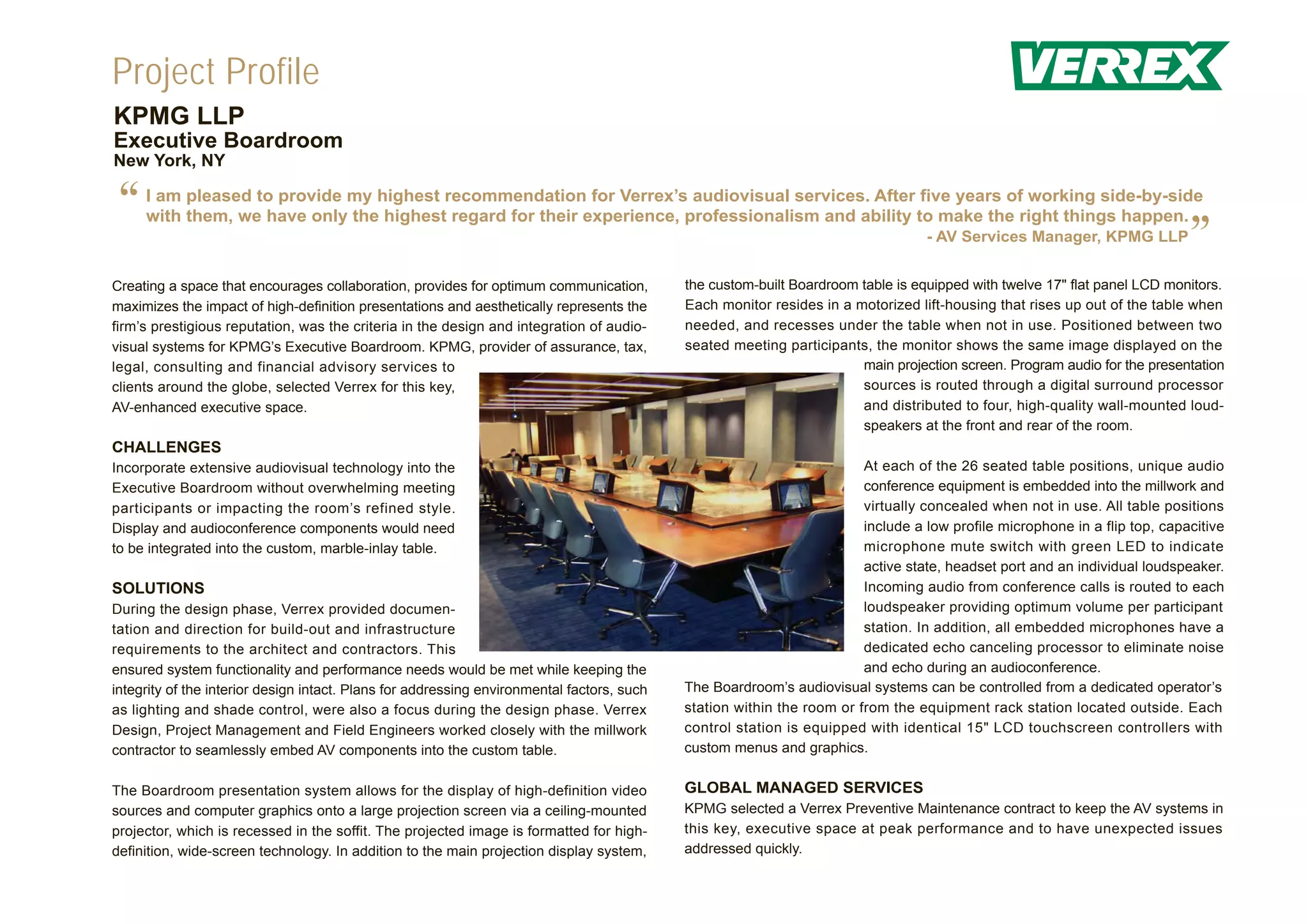 Project Profile
KPMG LLP
Executive Boardroom
New York, NY


 “   I am pleased to provide my highest recommendation for Verrex’s audiovisual services. After five years of working side-by-side
     with them, we have only the highest regard for their experience, professionalism and ability to make the right things happen.
                                                                                                                                  - AV Services Manager, KPMG LLP
                                                                                                                                                                            ”
Creating a space that encourages collaboration, provides for optimum communication,         the custom-built Boardroom table is equipped with twelve 17" flat panel LCD monitors.
maximizes the impact of high-definition presentations and aesthetically represents the      Each monitor resides in a motorized lift-housing that rises up out of the table when
firm’s prestigious reputation, was the criteria in the design and integration of audio-     needed, and recesses under the table when not in use. Positioned between two
visual systems for KPMG’s Executive Boardroom. KPMG, provider of assurance, tax,            seated meeting participants, the monitor shows the same image displayed on the
legal, consulting and financial advisory services to                                                                   main projection screen. Program audio for the presentation
clients around the globe, selected Verrex for this key,                                                                sources is routed through a digital surround processor
AV-enhanced executive space.                                                                                           and distributed to four, high-quality wall-mounted loud-
                                                                                                                       speakers at the front and rear of the room.
CHALLENGES
Incorporate extensive audiovisual technology into the                                                                   At each of the 26 seated table positions, unique audio
Executive Boardroom without overwhelming meeting                                                                        conference equipment is embedded into the millwork and
participants or impacting the room’s refined style.                                                                     virtually concealed when not in use. All table positions
Display and audioconference components would need                                                                       include a low profile microphone in a flip top, capacitive
to be integrated into the custom, marble-inlay table.                                                                   microphone mute switch with green LED to indicate
                                                                                                                        active state, headset port and an individual loudspeaker.
SOLUTIONS                                                                                                               Incoming audio from conference calls is routed to each
During the design phase, Verrex provided documen-                                                                       loudspeaker providing optimum volume per participant
tation and direction for build-out and infrastructure                                                                   station. In addition, all embedded microphones have a
requirements to the architect and contractors. This                                                                     dedicated echo canceling processor to eliminate noise
ensured system functionality and performance needs would be met while keeping the                                       and echo during an audioconference.
integrity of the interior design intact. Plans for addressing environmental factors, such   The Boardroom’s audiovisual systems can be controlled from a dedicated operator’s
as lighting and shade control, were also a focus during the design phase. Verrex            station within the room or from the equipment rack station located outside. Each
Design, Project Management and Field Engineers worked closely with the millwork             control station is equipped with identical 15" LCD touchscreen controllers with
contractor to seamlessly embed AV components into the custom table.                         custom menus and graphics.


The Boardroom presentation system allows for the display of high-definition video           GLOBAL MANAGED SERVICES
sources and computer graphics onto a large projection screen via a ceiling-mounted          KPMG selected a Verrex Preventive Maintenance contract to keep the AV systems in
projector, which is recessed in the soffit. The projected image is formatted for high-      this key, executive space at peak performance and to have unexpected issues
definition, wide-screen technology. In addition to the main projection display system,      addressed quickly.
 