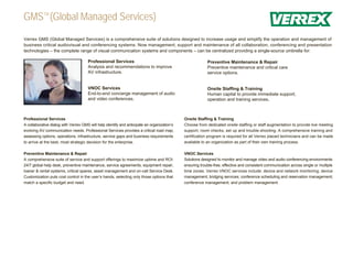 GMSTM (Global Managed Services)
Verrex GMS (Global Managed Services) is a comprehensive suite of solutions designed to increase usage and simplify the operation and management of
business critical audiovisual and conferencing systems. Now management, support and maintenance of all collaboration, conferencing and presentation
technologies – the complete range of visual communication systems and components – can be centralized providing a single-source umbrella for:

                                      Professional Services                                               Preventive Maintenance & Repair
                                      Analysis and recommendations to improve                             Preventive maintenance and critical care
                                      AV infrastructure.                                                  service options.


                                      VNOC Services                                                       Onsite Staffing & Training
                                      End-to-end concierge management of audio                            Human capital to provide immediate support,
                                      and video conferences.                                              operation and training services.



Professional Services                                                                        Onsite Staffing & Training
A collaborative dialog with Verrex GMS will help identify and anticipate an organization’s   Choose from dedicated onsite staffing or staff augmentation to provide live meeting
evolving AV communication needs. Professional Services provides a critical road map,         support, room checks, set up and trouble-shooting. A comprehensive training and
assessing options, operations, infrastructure, service gaps and business requirements        certification program is required for all Verrex placed technicians and can be made
to arrive at the best, most strategic decision for the enterprise.                           available to an organization as part of their own training process.

Preventive Maintenance & Repair                                                              VNOC Services
A comprehensive suite of service and support offerings to maximize uptime and ROI:           Solutions designed to monitor and manage video and audio conferencing environments
24/7 global help desk, preventive maintenance, service agreements, equipment repair,         ensuring trouble-free, effective and consistent communication across single or multiple
loaner & rental systems, critical spares, asset management and on-call Service Desk.         time zones. Verrex VNOC services include: device and network monitoring; device
Customization puts cost control in the user’s hands, selecting only those options that       management; bridging services; conference scheduling and reservation management;
match a specific budget and need.                                                            conference management; and problem management.
 