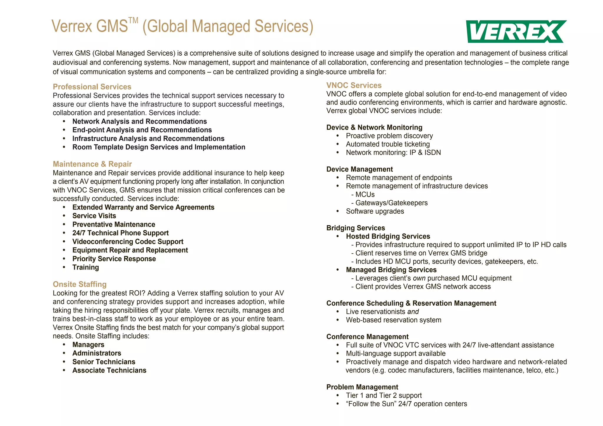 Verrex GMSTM (Global Managed Services)
Verrex GMS (Global Managed Services) is a comprehensive suite of solutions designed to increase usage and simplify the operation and management of business critical
audiovisual and conferencing systems. Now management, support and maintenance of all collaboration, conferencing and presentation technologies – the complete range
of visual communication systems and components – can be centralized providing a single-source umbrella for:

Professional Services                                                                  VNOC Services
Professional Services provides the technical support services necessary to             VNOC offers a complete global solution for end-to-end management of video
assure our clients have the infrastructure to support successful meetings,             and audio conferencing environments, which is carrier and hardware agnostic.
collaboration and presentation. Services include:                                      Verrex global VNOC services include:
    Network Analysis and Recommendations
    End-point Analysis and Recommendations                                           Device & Network Monitoring
    Infrastructure Analysis and Recommendations                                        Proactive problem discovery
    Room Template Design Services and Implementation                                   Automated trouble ticketing
                                                                                         Network monitoring: IP & ISDN
Maintenance & Repair
                                                                                       Device Management
Maintenance and Repair services provide additional insurance to help keep
                                                                                         Remote management of endpoints
a client’s AV equipment functioning properly long after installation. In conjunction
                                                                                         Remote management of infrastructure devices
with VNOC Services, GMS ensures that mission critical conferences can be
                                                                                              - MCUs
successfully conducted. Services include:
                                                                                              - Gateways/Gatekeepers
    Extended Warranty and Service Agreements
                                                                                         Software upgrades
    Service Visits
    Preventative Maintenance                                                         Bridging Services
    24/7 Technical Phone Support                                                        Hosted Bridging Services
    Videoconferencing Codec Support                                                      - Provides infrastructure required to support unlimited IP to IP HD calls
    Equipment Repair and Replacement                                                        - Client reserves time on Verrex GMS bridge
    Priority Service Response                                                               - Includes HD MCU ports, security devices, gatekeepers, etc.
    Training                                                                            Managed Bridging Services
                                                                                              - Leverages client’s own purchased MCU equipment
Onsite Staffing                                                                               - Client provides Verrex GMS network access
Looking for the greatest ROI? Adding a Verrex staffing solution to your AV
and conferencing strategy provides support and increases adoption, while               Conference Scheduling & Reservation Management
taking the hiring responsibilities off your plate. Verrex recruits, manages and          Live reservationists and
trains best-in-class staff to work as your employee or as your entire team.              Web-based reservation system
Verrex Onsite Staffing finds the best match for your company’s global support
needs. Onsite Staffing includes:                                                       Conference Management
    Managers                                                                           Full suite of VNOC VTC services with 24/7 live-attendant assistance
    Administrators                                                                     Multi-language support available
    Senior Technicians                                                                 Proactively manage and dispatch video hardware and network-related
    Associate Technicians                                                                 vendors (e.g. codec manufacturers, facilities maintenance, telco, etc.)

                                                                                       Problem Management
                                                                                          Tier 1 and Tier 2 support
                                                                                          “Follow the Sun” 24/7 operation centers
 
