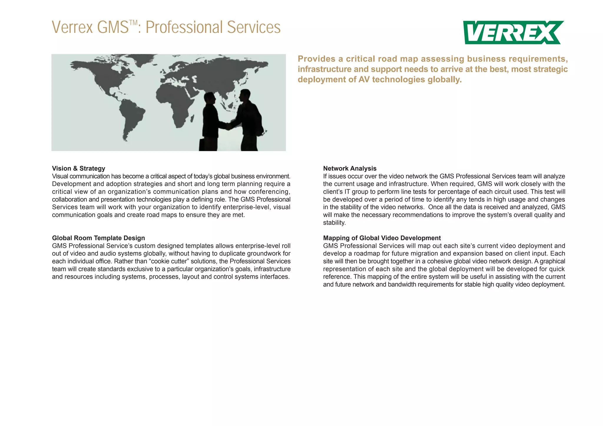 Verrex GMSTM: Professional Services
                                                                                            Provides a critical road map assessing business requirements,
                                                                                            infrastructure and support needs to arrive at the best, most strategic
                                                                                            deployment of AV technologies globally.




Vision & Strategy                                                                                 Network Analysis
Visual communication has become a critical aspect of today’s global business environment.         If issues occur over the video network the GMS Professional Services team will analyze
Development and adoption strategies and short and long term planning require a                    the current usage and infrastructure. When required, GMS will work closely with the
critical view of an organization’s communication plans and how conferencing,                      client’s IT group to perform line tests for percentage of each circuit used. This test will
collaboration and presentation technologies play a defining role. The GMS Professional            be developed over a period of time to identify any tends in high usage and changes
Services team will work with your organization to identify enterprise-level, visual               in the stability of the video networks. Once all the data is received and analyzed, GMS
communication goals and create road maps to ensure they are met.                                  will make the necessary recommendations to improve the system’s overall quality and
                                                                                                  stability.

Global Room Template Design                                                                       Mapping of Global Video Development
GMS Professional Service’s custom designed templates allows enterprise-level roll                 GMS Professional Services will map out each site’s current video deployment and
out of video and audio systems globally, without having to duplicate groundwork for               develop a roadmap for future migration and expansion based on client input. Each
each individual office. Rather than “cookie cutter” solutions, the Professional Services          site will then be brought together in a cohesive global video network design. A graphical
team will create standards exclusive to a particular organization’s goals, infrastructure         representation of each site and the global deployment will be developed for quick
and resources including systems, processes, layout and control systems interfaces.                reference. This mapping of the entire system will be useful in assisting with the current
                                                                                                  and future network and bandwidth requirements for stable high quality video deployment.
 