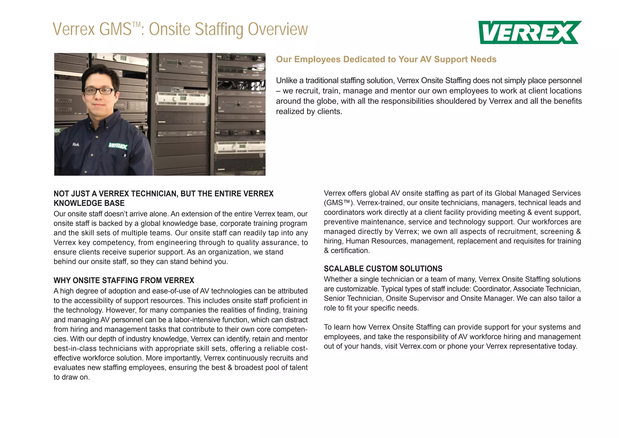 Verrex GMSTM: Onsite Staffing Overview
                                                                        Our Employees Dedicated to Your AV Support Needs

                                                                        Unlike a traditional staffing solution, Verrex Onsite Staffing does not simply place personnel
                                                                        – we recruit, train, manage and mentor our own employees to work at client locations
                                                                        around the globe, with all the responsibilities shouldered by Verrex and all the benefits
                                                                        realized by clients.




NOT JUST A VERREX TECHNICIAN, BUT THE ENTIRE VERREX                                   Verrex offers global AV onsite staffing as part of its Global Managed Services
KNOWLEDGE BASE                                                                        (GMS™). Verrex-trained, our onsite technicians, managers, technical leads and
Our onsite staff doesn’t arrive alone. An extension of the entire Verrex team, our    coordinators work directly at a client facility providing meeting & event support,
onsite staff is backed by a global knowledge base, corporate training program         preventive maintenance, service and technology support. Our workforces are
and the skill sets of multiple teams. Our onsite staff can readily tap into any       managed directly by Verrex; we own all aspects of recruitment, screening &
Verrex key competency, from engineering through to quality assurance, to              hiring, Human Resources, management, replacement and requisites for training
ensure clients receive superior support. As an organization, we stand                 & certification.
behind our onsite staff, so they can stand behind you.
                                                                                      SCALABLE CUSTOM SOLUTIONS
WHY ONSITE STAFFING FROM VERREX                                                       Whether a single technician or a team of many, Verrex Onsite Staffing solutions
A high degree of adoption and ease-of-use of AV technologies can be attributed        are customizable. Typical types of staff include: Coordinator, Associate Technician,
to the accessibility of support resources. This includes onsite staff proficient in   Senior Technician, Onsite Supervisor and Onsite Manager. We can also tailor a
the technology. However, for many companies the realities of finding, training        role to fit your specific needs.
and managing AV personnel can be a labor-intensive function, which can distract
from hiring and management tasks that contribute to their own core competen-          To learn how Verrex Onsite Staffing can provide support for your systems and
cies. With our depth of industry knowledge, Verrex can identify, retain and mentor    employees, and take the responsibility of AV workforce hiring and management
best-in-class technicians with appropriate skill sets, offering a reliable cost-      out of your hands, visit Verrex.com or phone your Verrex representative today.
effective workforce solution. More importantly, Verrex continuously recruits and
evaluates new staffing employees, ensuring the best & broadest pool of talent
to draw on.
 