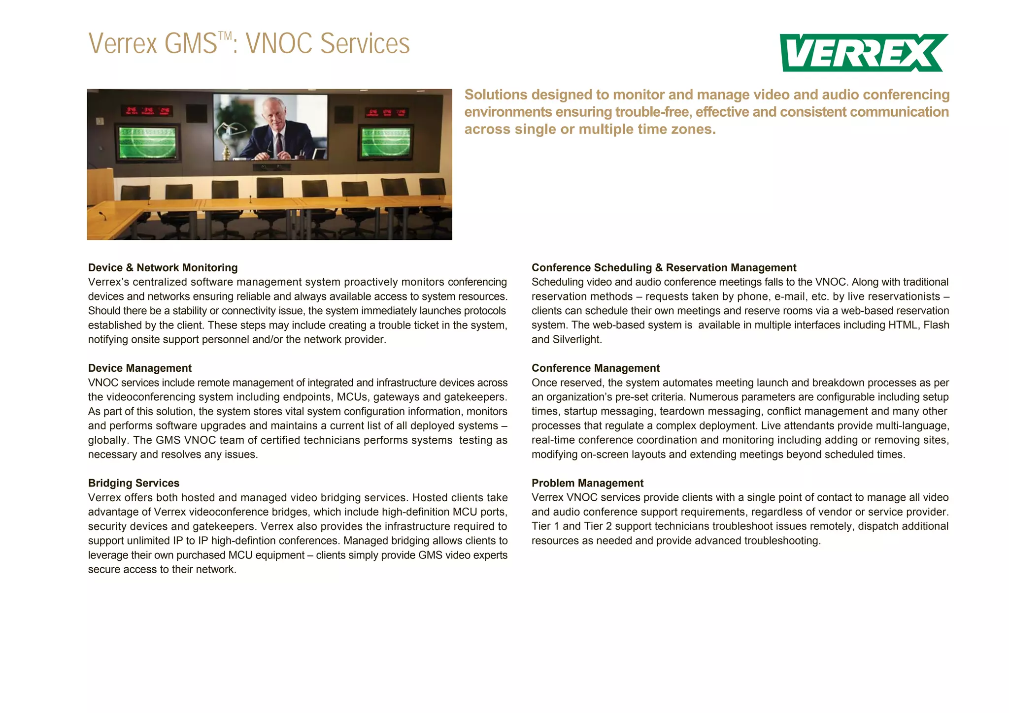 Verrex GMSTM: VNOC Services
                                                                                  Solutions designed to monitor and manage video and audio conferencing
                                                                                  environments ensuring trouble-free, effective and consistent communication
                                                                                  across single or multiple time zones.




Device & Network Monitoring                                                                    Conference Scheduling & Reservation Management
Verrex’s centralized software management system proactively monitors conferencing              Scheduling video and audio conference meetings falls to the VNOC. Along with traditional
devices and networks ensuring reliable and always available access to system resources.        reservation methods – requests taken by phone, e-mail, etc. by live reservationists –
Should there be a stability or connectivity issue, the system immediately launches protocols   clients can schedule their own meetings and reserve rooms via a web-based reservation
established by the client. These steps may include creating a trouble ticket in the system,    system. The web-based system is available in multiple interfaces including HTML, Flash
notifying onsite support personnel and/or the network provider.                                and Silverlight.

Device Management                                                                              Conference Management
VNOC services include remote management of integrated and infrastructure devices across        Once reserved, the system automates meeting launch and breakdown processes as per
the videoconferencing system including endpoints, MCUs, gateways and gatekeepers.              an organization’s pre-set criteria. Numerous parameters are configurable including setup
As part of this solution, the system stores vital system configuration information, monitors   times, startup messaging, teardown messaging, conflict management and many other
and performs software upgrades and maintains a current list of all deployed systems –          processes that regulate a complex deployment. Live attendants provide multi-language,
globally. The GMS VNOC team of certified technicians performs systems testing as               real-time conference coordination and monitoring including adding or removing sites,
necessary and resolves any issues.                                                             modifying on-screen layouts and extending meetings beyond scheduled times.

Bridging Services                                                                              Problem Management
Verrex offers both hosted and managed video bridging services. Hosted clients take             Verrex VNOC services provide clients with a single point of contact to manage all video
advantage of Verrex videoconference bridges, which include high-definition MCU ports,          and audio conference support requirements, regardless of vendor or service provider.
security devices and gatekeepers. Verrex also provides the infrastructure required to          Tier 1 and Tier 2 support technicians troubleshoot issues remotely, dispatch additional
support unlimited IP to IP high-defintion conferences. Managed bridging allows clients to      resources as needed and provide advanced troubleshooting.
leverage their own purchased MCU equipment – clients simply provide GMS video experts
secure access to their network.
 