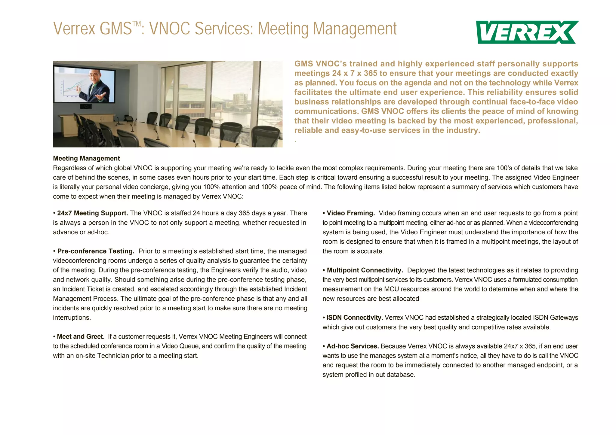 Verrex GMSTM: VNOC Services: Meeting Management
                                                                                    GMS VNOC’s trained and highly experienced staff personally supports
                                                                                    meetings 24 x 7 x 365 to ensure that your meetings are conducted exactly
                                                                                    as planned. You focus on the agenda and not on the technology while Verrex
                                                                                    facilitates the ultimate end user experience. This reliability ensures solid
                                                                                    business relationships are developed through continual face-to-face video
                                                                                    communications. GMS VNOC offers its clients the peace of mind of knowing
                                                                                    that their video meeting is backed by the most experienced, professional,
                                                                                    reliable and easy-to-use services in the industry.
                                                                                    .

Meeting Management
Regardless of which global VNOC is supporting your meeting we’re ready to tackle even the most complex requirements. During your meeting there are 100’s of details that we take
care of behind the scenes, in some cases even hours prior to your start time. Each step is critical toward ensuring a successful result to your meeting. The assigned Video Engineer
is literally your personal video concierge, giving you 100% attention and 100% peace of mind. The following items listed below represent a summary of services which customers have
come to expect when their meeting is managed by Verrex VNOC:

• 24x7 Meeting Support. The VNOC is staffed 24 hours a day 365 days a year. There           • Video Framing. Video framing occurs when an end user requests to go from a point
is always a person in the VNOC to not only support a meeting, whether requested in          to point meeting to a multipoint meeting, either ad-hoc or as planned. When a videoconferencing
advance or ad-hoc.                                                                          system is being used, the Video Engineer must understand the importance of how the
                                                                                            room is designed to ensure that when it is framed in a multipoint meetings, the layout of
• Pre-conference Testing. Prior to a meeting’s established start time, the managed          the room is accurate.
videoconferencing rooms undergo a series of quality analysis to guarantee the certainty
of the meeting. During the pre-conference testing, the Engineers verify the audio, video    • Multipoint Connectivity. Deployed the latest technologies as it relates to providing
and network quality. Should something arise during the pre-conference testing phase,        the very best multipoint services to its customers. Verrex VNOC uses a formulated consumption
an Incident Ticket is created, and escalated accordingly through the established Incident   measurement on the MCU resources around the world to determine when and where the
Management Process. The ultimate goal of the pre-conference phase is that any and all       new resources are best allocated
incidents are quickly resolved prior to a meeting start to make sure there are no meeting
interruptions.                                                                              • ISDN Connectivity. Verrex VNOC had established a strategically located ISDN Gateways
                                                                                            which give out customers the very best quality and competitive rates available.
• Meet and Greet. If a customer requests it, Verrex VNOC Meeting Engineers will connect
to the scheduled conference room in a Video Queue, and confirm the quality of the meeting   • Ad-hoc Services. Because Verrex VNOC is always available 24x7 x 365, if an end user
with an on-site Technician prior to a meeting start.                                        wants to use the manages system at a moment’s notice, all they have to do is call the VNOC
                                                                                            and request the room to be immediately connected to another managed endpoint, or a
                                                                                            system profiled in out database.
 