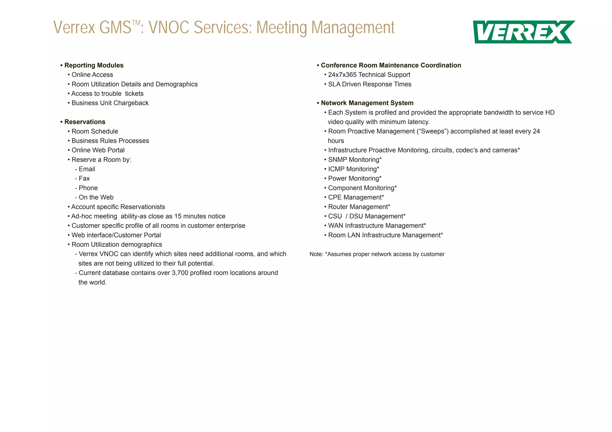 Verrex GMSTM: VNOC Services: Meeting Management
• Reporting Modules                                                               • Conference Room Maintenance Coordination
   • Online Access                                                                   • 24x7x365 Technical Support
   • Room Utilization Details and Demographics                                       • SLA Driven Response Times
   • Access to trouble tickets
   • Business Unit Chargeback                                                     • Network Management System
                                                                                     • Each System is profiled and provided the appropriate bandwidth to service HD
• Reservations                                                                         video quality with minimum latency.
   • Room Schedule                                                                   • Room Proactive Management (“Sweeps”) accomplished at least every 24
   • Business Rules Processes                                                          hours
   • Online Web Portal                                                               • Infrastructure Proactive Monitoring, circuits, codec’s and cameras*
   • Reserve a Room by:                                                              • SNMP Monitoring*
      - Email                                                                        • ICMP Monitoring*
      - Fax                                                                          • Power Monitoring*
      - Phone                                                                        • Component Monitoring*
      - On the Web                                                                   • CPE Management*
   • Account specific Reservationists                                                • Router Management*
   • Ad-hoc meeting ability-as close as 15 minutes notice                            • CSU / DSU Management*
   • Customer specific profile of all rooms in customer enterprise                   • WAN Infrastructure Management*
   • Web interface/Customer Portal                                                   • Room LAN Infrastructure Management*
   • Room Utilization demographics
      - Verrex VNOC can identify which sites need additional rooms, and which   Note: *Assumes proper network access by customer
        sites are not being utilized to their full potential.
      - Current database contains over 3,700 profiled room locations around
        the world.
 