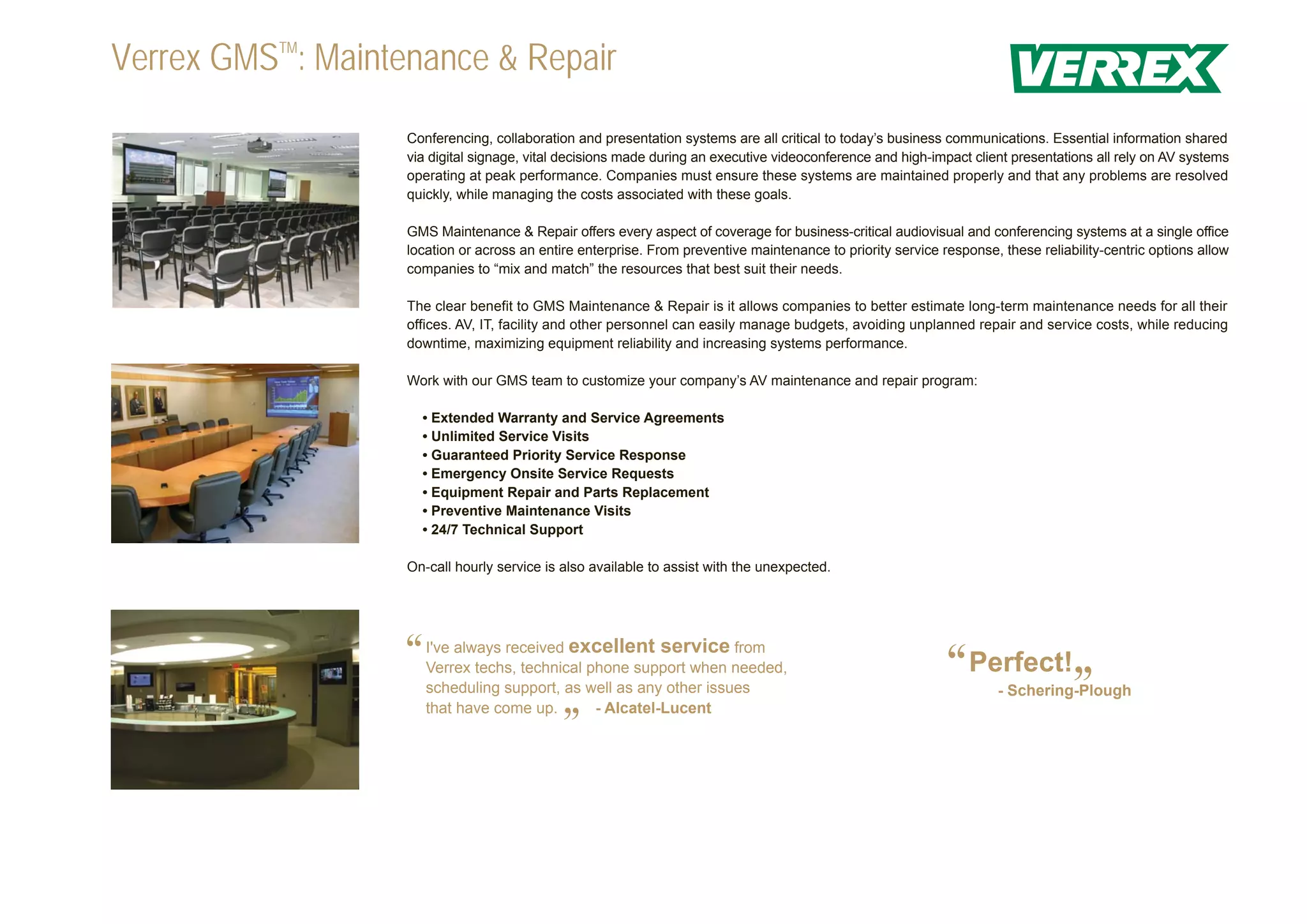 Verrex GMSTM: Maintenance & Repair
                   Conferencing, collaboration and presentation systems are all critical to today’s business communications. Essential information shared
                   via digital signage, vital decisions made during an executive videoconference and high-impact client presentations all rely on AV systems
                   operating at peak performance. Companies must ensure these systems are maintained properly and that any problems are resolved
                   quickly, while managing the costs associated with these goals.

                   GMS Maintenance & Repair offers every aspect of coverage for business-critical audiovisual and conferencing systems at a single office
                   location or across an entire enterprise. From preventive maintenance to priority service response, these reliability-centric options allow
                   companies to “mix and match” the resources that best suit their needs.

                   The clear benefit to GMS Maintenance & Repair is it allows companies to better estimate long-term maintenance needs for all their
                   offices. AV, IT, facility and other personnel can easily manage budgets, avoiding unplanned repair and service costs, while reducing
                   downtime, maximizing equipment reliability and increasing systems performance.

                   Work with our GMS team to customize your company’s AV maintenance and repair program:

                     • Extended Warranty and Service Agreements
                     • Unlimited Service Visits
                     • Guaranteed Priority Service Response
                     • Emergency Onsite Service Requests
                     • Equipment Repair and Parts Replacement
                     • Preventive Maintenance Visits
                     • 24/7 Technical Support

                   On-call hourly service is also available to assist with the unexpected.




                   “   I've always received excellent service from
                       Verrex techs, technical phone support when needed,
                                                                                                             “Perfect!”
                       scheduling support, as well as any other issues                                                - Schering-Plough
                       that have come up.       - Alcatel-Lucent
                                             ”
 
