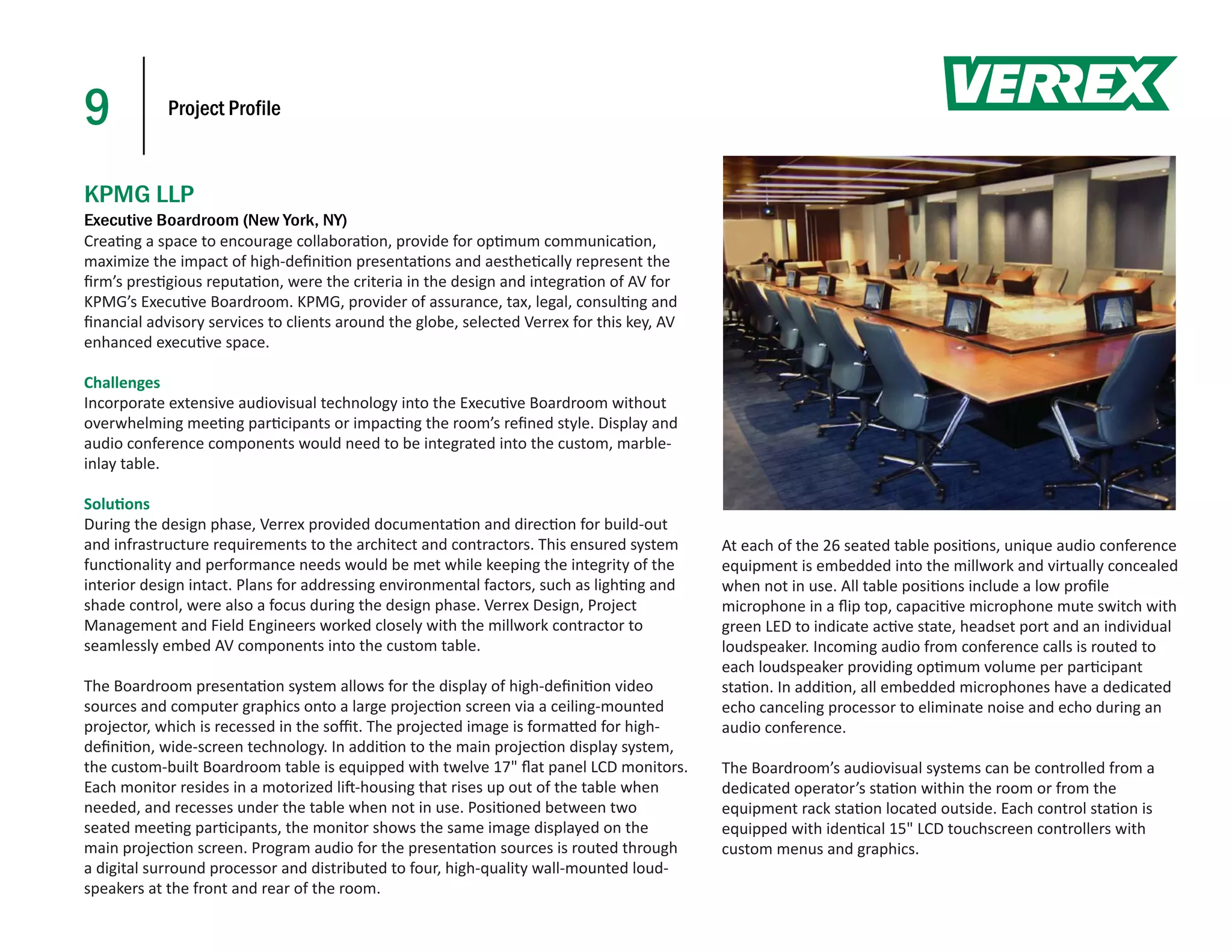 9           Project Profile



KPMG LLP
Executive Boardroom (New York, NY)
Crea ng a space to encourage collabora on, provide for op mum communica on,
maximize the impact of high-deﬁni on presenta ons and aesthe cally represent the
ﬁrm’s pres gious reputa on, were the criteria in the design and integra on of AV for
KPMG’s Execu ve Boardroom. KPMG, provider of assurance, tax, legal, consul ng and
ﬁnancial advisory services to clients around the globe, selected Verrex for this key, AV
enhanced execu ve space.

Challenges
Incorporate extensive audiovisual technology into the Execu ve Boardroom without
overwhelming mee ng par cipants or impac ng the room’s reﬁned style. Display and
audio conference components would need to be integrated into the custom, marble-
inlay table.

Solu ons
During the design phase, Verrex provided documenta on and direc on for build-out
and infrastructure requirements to the architect and contractors. This ensured system      At each of the 26 seated table posi ons, unique audio conference
func onality and performance needs would be met while keeping the integrity of the         equipment is embedded into the millwork and virtually concealed
interior design intact. Plans for addressing environmental factors, such as ligh ng and    when not in use. All table posi ons include a low proﬁle
shade control, were also a focus during the design phase. Verrex Design, Project           microphone in a ﬂip top, capaci ve microphone mute switch with
Management and Field Engineers worked closely with the millwork contractor to              green LED to indicate ac ve state, headset port and an individual
seamlessly embed AV components into the custom table.                                      loudspeaker. Incoming audio from conference calls is routed to
                                                                                           each loudspeaker providing op mum volume per par cipant
The Boardroom presenta on system allows for the display of high-deﬁni on video             sta on. In addi on, all embedded microphones have a dedicated
sources and computer graphics onto a large projec on screen via a ceiling-mounted          echo canceling processor to eliminate noise and echo during an
projector, which is recessed in the soﬃt. The projected image is forma ed for high-        audio conference.
deﬁni on, wide-screen technology. In addi on to the main projec on display system,
the custom-built Boardroom table is equipped with twelve 17" ﬂat panel LCD monitors.       The Boardroom’s audiovisual systems can be controlled from a
Each monitor resides in a motorized li -housing that rises up out of the table when        dedicated operator’s sta on within the room or from the
needed, and recesses under the table when not in use. Posi oned between two                equipment rack sta on located outside. Each control sta on is
seated mee ng par cipants, the monitor shows the same image displayed on the               equipped with iden cal 15" LCD touchscreen controllers with
main projec on screen. Program audio for the presenta on sources is routed through         custom menus and graphics.
a digital surround processor and distributed to four, high-quality wall-mounted loud-
speakers at the front and rear of the room.
 