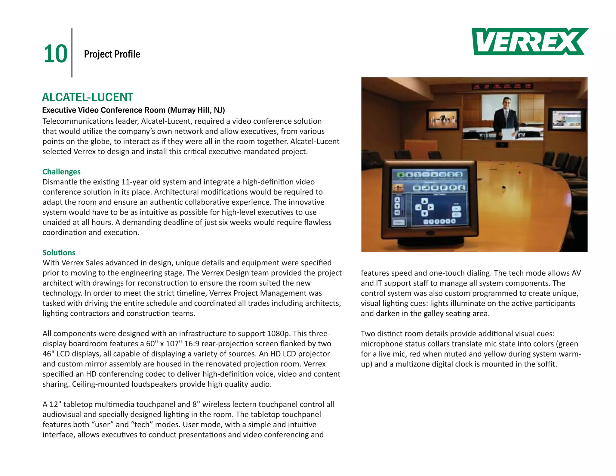 10          Project Profile



ALCATEL-LUCENT
Executive Video Conference Room (Murray Hill, NJ)
Telecommunica ons leader, Alcatel-Lucent, required a video conference solu on
that would u lize the company’s own network and allow execu ves, from various
points on the globe, to interact as if they were all in the room together. Alcatel-Lucent
selected Verrex to design and install this cri cal execu ve-mandated project.

Challenges
Dismantle the exis ng 11-year old system and integrate a high-deﬁni on video
conference solu on in its place. Architectural modiﬁca ons would be required to
adapt the room and ensure an authen c collabora ve experience. The innova ve
system would have to be as intui ve as possible for high-level execu ves to use
unaided at all hours. A demanding deadline of just six weeks would require ﬂawless
coordina on and execu on.

Solu ons
With Verrex Sales advanced in design, unique details and equipment were speciﬁed
prior to moving to the engineering stage. The Verrex Design team provided the project       features speed and one-touch dialing. The tech mode allows AV
architect with drawings for reconstruc on to ensure the room suited the new                 and IT support staﬀ to manage all system components. The
technology. In order to meet the strict meline, Verrex Project Management was               control system was also custom programmed to create unique,
tasked with driving the en re schedule and coordinated all trades including architects,     visual ligh ng cues: lights illuminate on the ac ve par cipants
ligh ng contractors and construc on teams.                                                  and darken in the galley sea ng area.

All components were designed with an infrastructure to support 1080p. This three-           Two dis nct room details provide addi onal visual cues:
display boardroom features a 60" x 107" 16:9 rear-projec on screen ﬂanked by two            microphone status collars translate mic state into colors (green
46" LCD displays, all capable of displaying a variety of sources. An HD LCD projector       for a live mic, red when muted and yellow during system warm-
and custom mirror assembly are housed in the renovated projec on room. Verrex               up) and a mul zone digital clock is mounted in the soﬃt.
speciﬁed an HD conferencing codec to deliver high-deﬁni on voice, video and content
sharing. Ceiling-mounted loudspeakers provide high quality audio.

A 12" tabletop mul media touchpanel and 8" wireless lectern touchpanel control all
audiovisual and specially designed ligh ng in the room. The tabletop touchpanel
features both “user” and “tech” modes. User mode, with a simple and intui ve
interface, allows execu ves to conduct presenta ons and video conferencing and
 