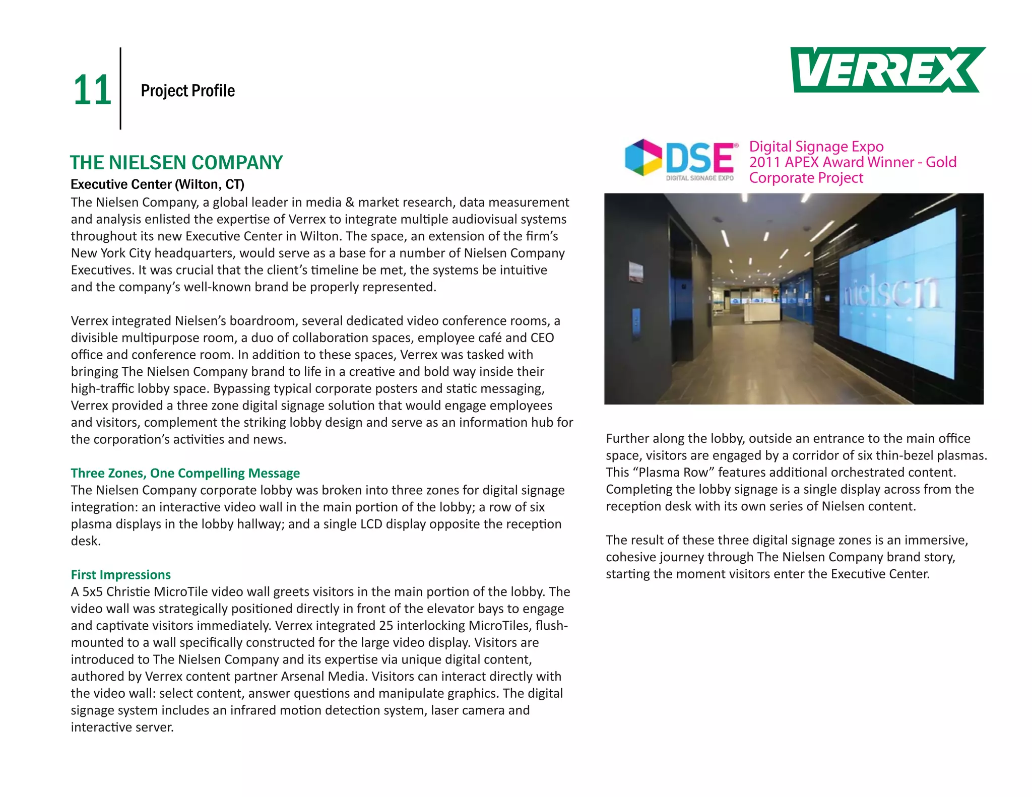11          Project Profile


                                                                                                                   Digital Signage Expo
THE NIELSEN COMPANY                                                                                                2011 APEX Award Winner - Gold
Executive Center (Wilton, CT)                                                                                      Corporate Project
The Nielsen Company, a global leader in media & market research, data measurement
and analysis enlisted the exper se of Verrex to integrate mul ple audiovisual systems
throughout its new Execu ve Center in Wilton. The space, an extension of the ﬁrm’s
New York City headquarters, would serve as a base for a number of Nielsen Company
Execu ves. It was crucial that the client’s meline be met, the systems be intui ve
and the company’s well-known brand be properly represented.

Verrex integrated Nielsen’s boardroom, several dedicated video conference rooms, a
divisible mul purpose room, a duo of collabora on spaces, employee café and CEO
oﬃce and conference room. In addi on to these spaces, Verrex was tasked with
bringing The Nielsen Company brand to life in a crea ve and bold way inside their
high-traﬃc lobby space. Bypassing typical corporate posters and sta c messaging,
Verrex provided a three zone digital signage solu on that would engage employees
and visitors, complement the striking lobby design and serve as an informa on hub for
the corpora on’s ac vi es and news.                                                       Further along the lobby, outside an entrance to the main oﬃce
                                                                                          space, visitors are engaged by a corridor of six thin-bezel plasmas.
Three Zones, One Compelling Message                                                       This “Plasma Row” features addi onal orchestrated content.
The Nielsen Company corporate lobby was broken into three zones for digital signage       Comple ng the lobby signage is a single display across from the
integra on: an interac ve video wall in the main por on of the lobby; a row of six        recep on desk with its own series of Nielsen content.
plasma displays in the lobby hallway; and a single LCD display opposite the recep on
desk.                                                                                     The result of these three digital signage zones is an immersive,
                                                                                          cohesive journey through The Nielsen Company brand story,
First Impressions                                                                         star ng the moment visitors enter the Execu ve Center.
A 5x5 Chris e MicroTile video wall greets visitors in the main por on of the lobby. The
video wall was strategically posi oned directly in front of the elevator bays to engage
and cap vate visitors immediately. Verrex integrated 25 interlocking MicroTiles, ﬂush-
mounted to a wall speciﬁcally constructed for the large video display. Visitors are
introduced to The Nielsen Company and its exper se via unique digital content,
authored by Verrex content partner Arsenal Media. Visitors can interact directly with
the video wall: select content, answer ques ons and manipulate graphics. The digital
signage system includes an infrared mo on detec on system, laser camera and
interac ve server.
 