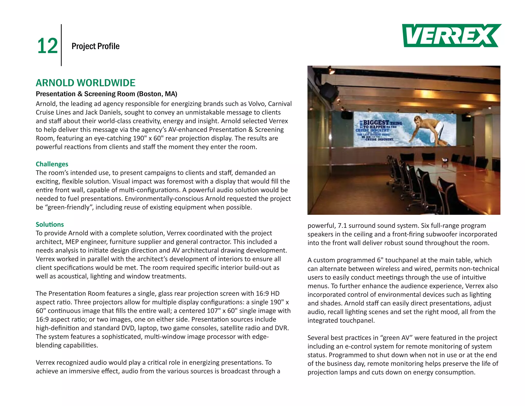 12          Project Profile



ARNOLD WORLDWIDE
Presentation & Screening Room (Boston, MA)
Arnold, the leading ad agency responsible for energizing brands such as Volvo, Carnival
Cruise Lines and Jack Daniels, sought to convey an unmistakable message to clients
and staﬀ about their world-class crea vity, energy and insight. Arnold selected Verrex
to help deliver this message via the agency’s AV-enhanced Presenta on & Screening
Room, featuring an eye-catching 190" x 60" rear projec on display. The results are
powerful reac ons from clients and staﬀ the moment they enter the room.

Challenges
The room’s intended use, to present campaigns to clients and staﬀ, demanded an
exci ng, ﬂexible solu on. Visual impact was foremost with a display that would ﬁll the
en re front wall, capable of mul -conﬁgura ons. A powerful audio solu on would be
needed to fuel presenta ons. Environmentally-conscious Arnold requested the project
be “green-friendly”, including reuse of exis ng equipment when possible.

Solu ons                                                                                  powerful, 7.1 surround sound system. Six full-range program
To provide Arnold with a complete solu on, Verrex coordinated with the project            speakers in the ceiling and a front-ﬁring subwoofer incorporated
architect, MEP engineer, furniture supplier and general contractor. This included a       into the front wall deliver robust sound throughout the room.
needs analysis to ini ate design direc on and AV architectural drawing development.
Verrex worked in parallel with the architect’s development of interiors to ensure all     A custom programmed 6" touchpanel at the main table, which
client speciﬁca ons would be met. The room required speciﬁc interior build-out as         can alternate between wireless and wired, permits non-technical
well as acous cal, ligh ng and window treatments.                                         users to easily conduct mee ngs through the use of intui ve
                                                                                          menus. To further enhance the audience experience, Verrex also
The Presenta on Room features a single, glass rear projec on screen with 16:9 HD          incorporated control of environmental devices such as ligh ng
aspect ra o. Three projectors allow for mul ple display conﬁgura ons: a single 190" x     and shades. Arnold staﬀ can easily direct presenta ons, adjust
60" con nuous image that ﬁlls the en re wall; a centered 107" x 60" single image with     audio, recall ligh ng scenes and set the right mood, all from the
16:9 aspect ra o; or two images, one on either side. Presenta on sources include          integrated touchpanel.
high-deﬁni on and standard DVD, laptop, two game consoles, satellite radio and DVR.
The system features a sophis cated, mul -window image processor with edge-                Several best prac ces in “green AV” were featured in the project
blending capabili es.                                                                     including an e-control system for remote monitoring of system
                                                                                          status. Programmed to shut down when not in use or at the end
Verrex recognized audio would play a cri cal role in energizing presenta ons. To          of the business day, remote monitoring helps preserve the life of
achieve an immersive eﬀect, audio from the various sources is broadcast through a         projec on lamps and cuts down on energy consump on.
 