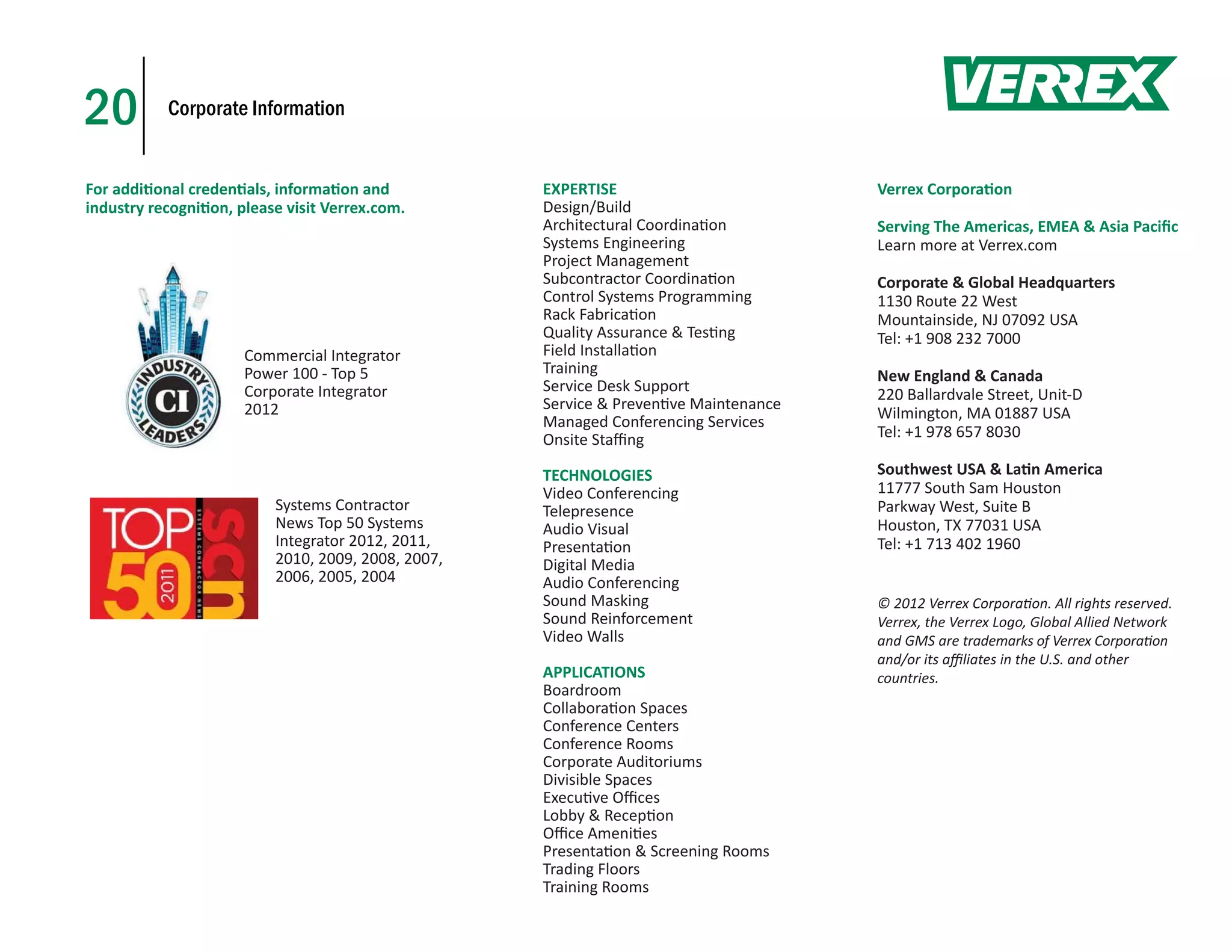 20         Corporate Information


For addi onal creden als, informa on and            EXPERTISE                         Verrex Corpora on
industry recogni on, please visit Verrex.com.       Design/Build
                                                    Architectural Coordina on         Serving The Americas, EMEA & Asia Paciﬁc
                                                    Systems Engineering               Learn more at Verrex.com
                                                    Project Management
                                                    Subcontractor Coordina on         Corporate & Global Headquarters
                                                    Control Systems Programming       1130 Route 22 West
                                                    Rack Fabrica on                   Mountainside, NJ 07092 USA
                                                    Quality Assurance & Tes ng        Tel: +1 908 232 7000
                      Commercial Integrator         Field Installa on
                      Power 100 - Top 5             Training                          New England & Canada
                      Corporate Integrator          Service Desk Support
                                                                                      220 Ballardvale Street, Unit-D
                      2012                          Service & Preven ve Maintenance
                                                    Managed Conferencing Services     Wilmington, MA 01887 USA
                                                    Onsite Staﬃng                     Tel: +1 978 657 8030

                                                    TECHNOLOGIES                      Southwest USA & La n America
                                                    Video Conferencing                11777 South Sam Houston
                          Systems Contractor        Telepresence                      Parkway West, Suite B
                          News Top 50 Systems       Audio Visual                      Houston, TX 77031 USA
                          Integrator 2012, 2011,    Presenta on                       Tel: +1 713 402 1960
                          2010, 2009, 2008, 2007,   Digital Media
                          2006, 2005, 2004          Audio Conferencing
                                                    Sound Masking                     © 2012 Verrex Corpora on. All rights reserved.
                                                    Sound Reinforcement               Verrex, the Verrex Logo, Global Allied Network
                                                    Video Walls                       and GMS are trademarks of Verrex Corpora on
                                                                                      and/or its aﬃliates in the U.S. and other
                                                    APPLICATIONS                      countries.
                                                    Boardroom
                                                    Collabora on Spaces
                                                    Conference Centers
                                                    Conference Rooms
                                                    Corporate Auditoriums
                                                    Divisible Spaces
                                                    Execu ve Oﬃces
                                                    Lobby & Recep on
                                                    Oﬃce Ameni es
                                                    Presenta on & Screening Rooms
                                                    Trading Floors
                                                    Training Rooms
 