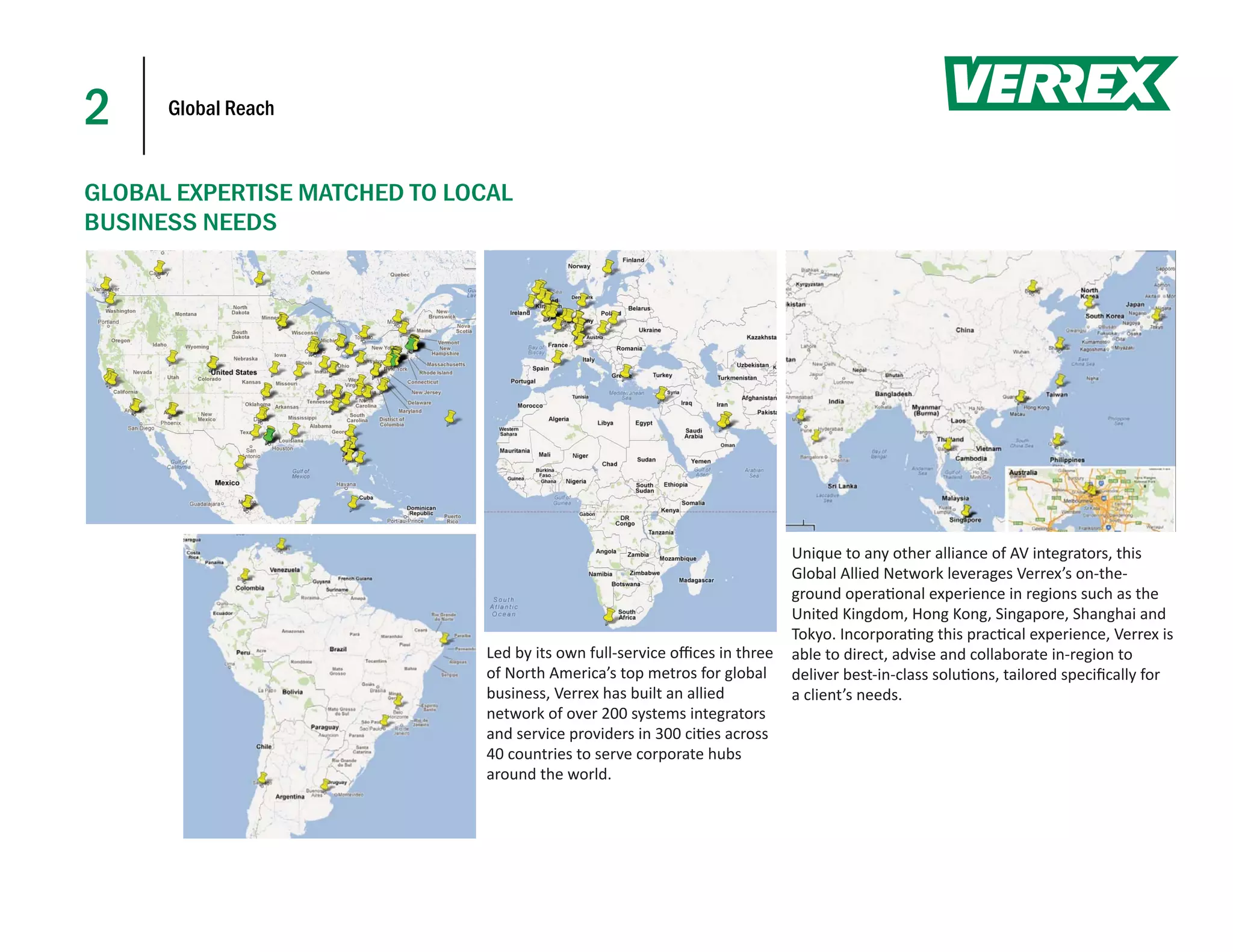 2     Global Reach


GLOBAL EXPERTISE MATCHED TO LOCAL
BUSINESS NEEDS




                                                                           Unique to any other alliance of AV integrators, this
                                                                           Global Allied Network leverages Verrex’s on-the-
                                                                           ground opera onal experience in regions such as the
                                                                           United Kingdom, Hong Kong, Singapore, Shanghai and
                                                                           Tokyo. Incorpora ng this prac cal experience, Verrex is
                              Led by its own full-service oﬃces in three   able to direct, advise and collaborate in-region to
                              of North America’s top metros for global     deliver best-in-class solu ons, tailored speciﬁcally for
                              business, Verrex has built an allied         a client’s needs.
                              network of over 200 systems integrators
                              and service providers in 300 ci es across
                              40 countries to serve corporate hubs
                              around the world.
 