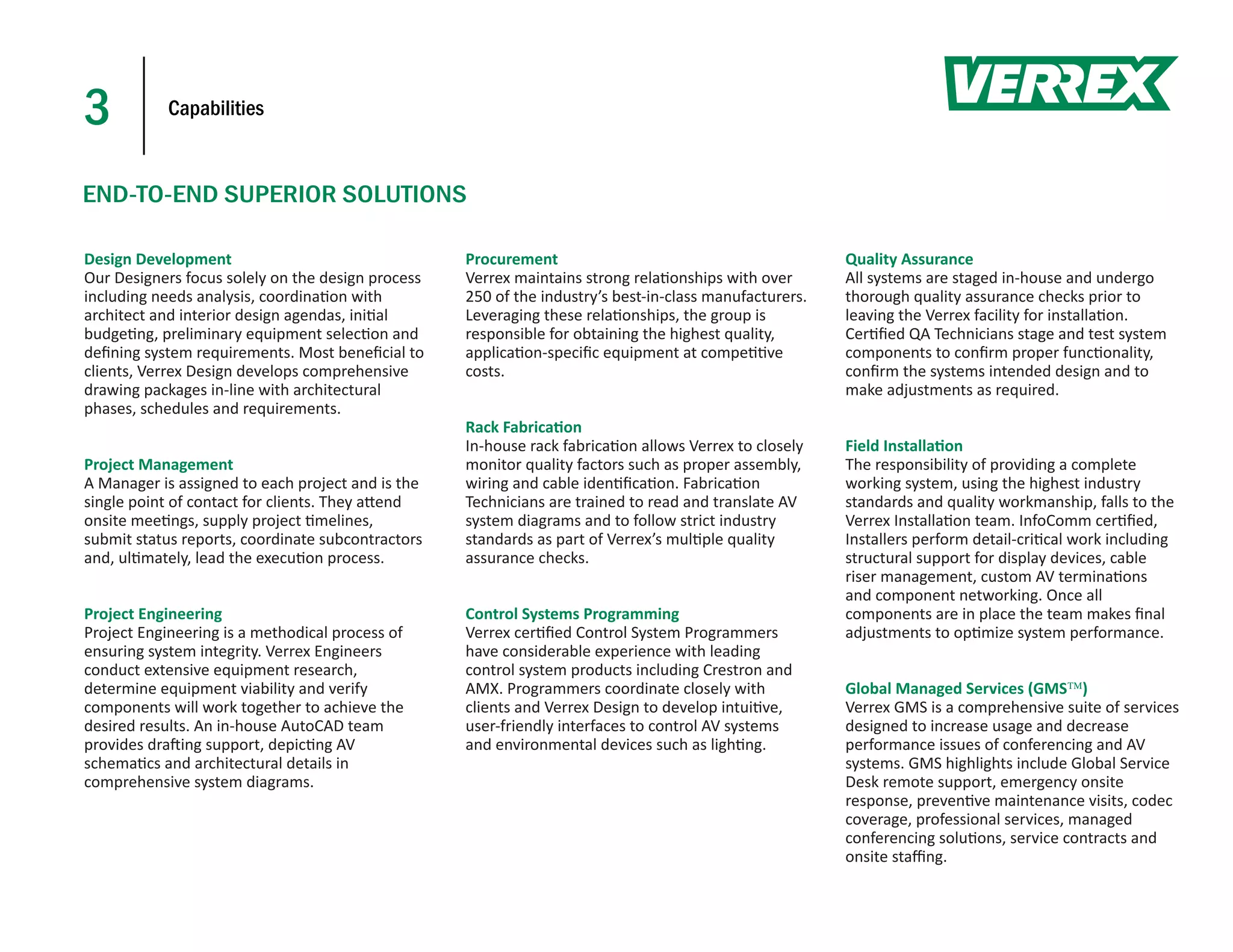 3           Capabilities



END-TO-END SUPERIOR SOLUTIONS

Design Development                                 Procurement                                          Quality Assurance
Our Designers focus solely on the design process   Verrex maintains strong rela onships with over       All systems are staged in-house and undergo
including needs analysis, coordina on with         250 of the industry’s best-in-class manufacturers.   thorough quality assurance checks prior to
architect and interior design agendas, ini al      Leveraging these rela onships, the group is          leaving the Verrex facility for installa on.
budge ng, preliminary equipment selec on and       responsible for obtaining the highest quality,       Cer ﬁed QA Technicians stage and test system
deﬁning system requirements. Most beneﬁcial to     applica on-speciﬁc equipment at compe ve             components to conﬁrm proper func onality,
clients, Verrex Design develops comprehensive      costs.                                               conﬁrm the systems intended design and to
drawing packages in-line with architectural                                                             make adjustments as required.
phases, schedules and requirements.
                                                   Rack Fabrica on
                                                   In-house rack fabrica on allows Verrex to closely    Field Installa on
Project Management                                 monitor quality factors such as proper assembly,     The responsibility of providing a complete
A Manager is assigned to each project and is the   wiring and cable iden ﬁca on. Fabrica on             working system, using the highest industry
single point of contact for clients. They a end    Technicians are trained to read and translate AV     standards and quality workmanship, falls to the
onsite mee ngs, supply project melines,            system diagrams and to follow strict industry        Verrex Installa on team. InfoComm cer ﬁed,
submit status reports, coordinate subcontractors   standards as part of Verrex’s mul ple quality        Installers perform detail-cri cal work including
and, ul mately, lead the execu on process.         assurance checks.                                    structural support for display devices, cable
                                                                                                        riser management, custom AV termina ons
                                                                                                        and component networking. Once all
Project Engineering                                Control Systems Programming                          components are in place the team makes ﬁnal
Project Engineering is a methodical process of     Verrex cer ﬁed Control System Programmers            adjustments to op mize system performance.
ensuring system integrity. Verrex Engineers        have considerable experience with leading
conduct extensive equipment research,              control system products including Crestron and
determine equipment viability and verify           AMX. Programmers coordinate closely with             Global Managed Services (GMS)
components will work together to achieve the       clients and Verrex Design to develop intui ve,       Verrex GMS is a comprehensive suite of services
desired results. An in-house AutoCAD team          user-friendly interfaces to control AV systems       designed to increase usage and decrease
provides dra ing support, depic ng AV              and environmental devices such as ligh ng.           performance issues of conferencing and AV
schema cs and architectural details in                                                                  systems. GMS highlights include Global Service
comprehensive system diagrams.                                                                          Desk remote support, emergency onsite
                                                                                                        response, preven ve maintenance visits, codec
                                                                                                        coverage, professional services, managed
                                                                                                        conferencing solu ons, service contracts and
                                                                                                        onsite staﬃng.
 