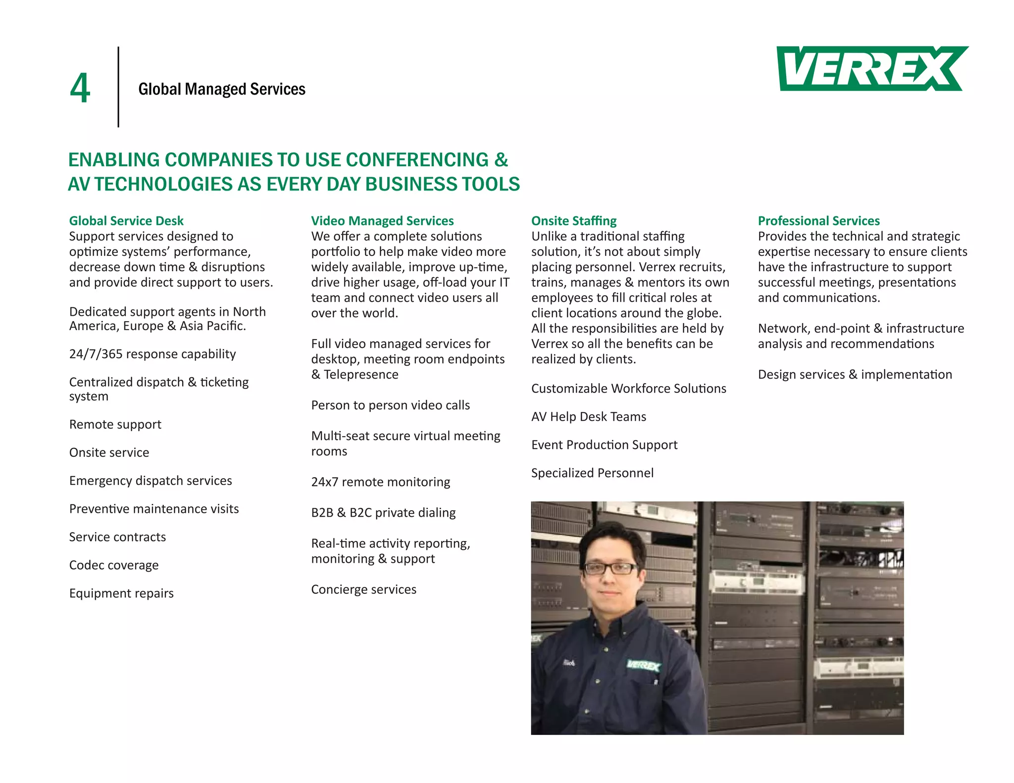 4           Global Managed Services



ENABLING COMPANIES TO USE CONFERENCING &
AV TECHNOLOGIES AS EVERY DAY BUSINESS TOOLS
Global Service Desk                    Video Managed Services                Onsite Staﬃng                         Professional Services
Support services designed to           We oﬀer a complete solu ons           Unlike a tradi onal staﬃng            Provides the technical and strategic
op mize systems’ performance,          por olio to help make video more      solu on, it’s not about simply        exper se necessary to ensure clients
decrease down me & disrup ons          widely available, improve up- me,     placing personnel. Verrex recruits,   have the infrastructure to support
and provide direct support to users.   drive higher usage, oﬀ-load your IT   trains, manages & mentors its own     successful mee ngs, presenta ons
                                       team and connect video users all      employees to ﬁll cri cal roles at     and communica ons.
Dedicated support agents in North      over the world.                       client loca ons around the globe.
America, Europe & Asia Paciﬁc.                                               All the responsibili es are held by   Network, end-point & infrastructure
                                       Full video managed services for       Verrex so all the beneﬁts can be      analysis and recommenda ons
24/7/365 response capability           desktop, mee ng room endpoints        realized by clients.
                                       & Telepresence                                                              Design services & implementa on
Centralized dispatch & cke ng                                                Customizable Workforce Solu ons
system
                                       Person to person video calls
                                                                             AV Help Desk Teams
Remote support
                                       Mul -seat secure virtual mee ng
                                       rooms                                 Event Produc on Support
Onsite service
                                                                             Specialized Personnel
Emergency dispatch services            24x7 remote monitoring
Preven ve maintenance visits           B2B & B2C private dialing
Service contracts                      Real- me ac vity repor ng,
Codec coverage                         monitoring & support

Equipment repairs                      Concierge services
 