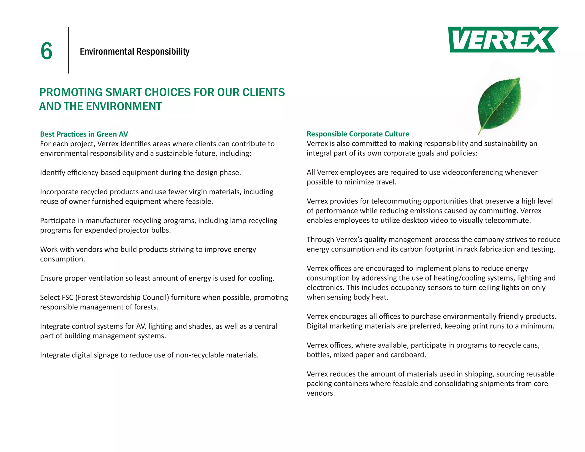 6           Environmental Responsibility



PROMOTING SMART CHOICES FOR OUR CLIENTS
AND THE ENVIRONMENT

Best Prac ces in Green AV                                                    Responsible Corporate Culture
For each project, Verrex iden ﬁes areas where clients can contribute to      Verrex is also commi ed to making responsibility and sustainability an
                                                                                                                                    d sustaina
environmental responsibility and a sustainable future, including:            integral part of its own corporate goals and policies:

Iden fy eﬃciency-based equipment during the design phase.                    All Verrex employees are required to use videoconferencing whenever
                                                                             possible to minimize travel.
Incorporate recycled products and use fewer virgin materials, including
reuse of owner furnished equipment where feasible.                           Verrex provides for telecommu ng opportuni es that preserve a high level
                                                                             of performance while reducing emissions caused by commu ng. Verrex
Par cipate in manufacturer recycling programs, including lamp recycling      enables employees to u lize desktop video to visually telecommute.
programs for expended projector bulbs.
                                                                             Through Verrex’s quality management process the company strives to reduce
Work with vendors who build products striving to improve energy              energy consump on and its carbon footprint in rack fabrica on and tes ng.
consump on.
                                                                             Verrex oﬃces are encouraged to implement plans to reduce energy
Ensure proper ven la on so least amount of energy is used for cooling.       consump on by addressing the use of hea ng/cooling systems, ligh ng and
                                                                             electronics. This includes occupancy sensors to turn ceiling lights on only
Select FSC (Forest Stewardship Council) furniture when possible, promo ng    when sensing body heat.
responsible management of forests.
                                                                             Verrex encourages all oﬃces to purchase environmentally friendly products.
Integrate control systems for AV, ligh ng and shades, as well as a central   Digital marke ng materials are preferred, keeping print runs to a minimum.
part of building management systems.
                                                                             Verrex oﬃces, where available, par cipate in programs to recycle cans,
Integrate digital signage to reduce use of non-recyclable materials.         bo les, mixed paper and cardboard.

                                                                             Verrex reduces the amount of materials used in shipping, sourcing reusable
                                                                             packing containers where feasible and consolida ng shipments from core
                                                                             vendors.
 