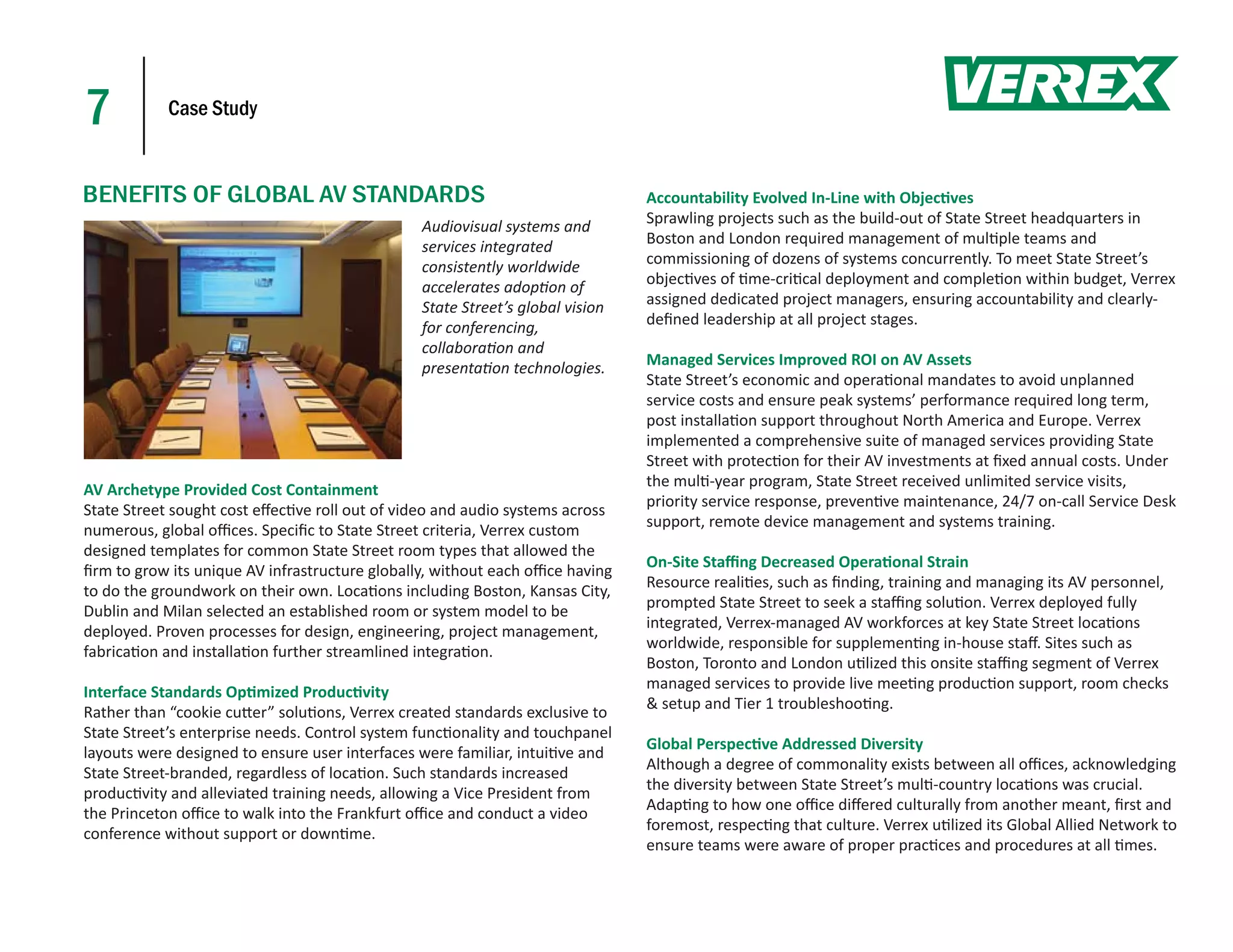 7           Case Study



BENEFITS OF GLOBAL AV STANDARDS                                                Accountability Evolved In-Line with Objec ves
                                                Audiovisual systems and        Sprawling projects such as the build-out of State Street headquarters in
                                                services integrated            Boston and London required management of mul ple teams and
                                                consistently worldwide         commissioning of dozens of systems concurrently. To meet State Street’s
                                                accelerates adop on of         objec ves of me-cri cal deployment and comple on within budget, Verrex
                                                State Street’s global vision   assigned dedicated project managers, ensuring accountability and clearly-
                                                for conferencing,              deﬁned leadership at all project stages.
                                                collabora on and
                                                presenta on technologies.      Managed Services Improved ROI on AV Assets
                                                                               State Street’s economic and opera onal mandates to avoid unplanned
                                                                               service costs and ensure peak systems’ performance required long term,
                                                                               post installa on support throughout North America and Europe. Verrex
                                                                               implemented a comprehensive suite of managed services providing State
                                                                               Street with protec on for their AV investments at ﬁxed annual costs. Under
                                                                               the mul -year program, State Street received unlimited service visits,
AV Archetype Provided Cost Containment
                                                                               priority service response, preven ve maintenance, 24/7 on-call Service Desk
State Street sought cost eﬀec ve roll out of video and audio systems across
                                                                               support, remote device management and systems training.
numerous, global oﬃces. Speciﬁc to State Street criteria, Verrex custom
designed templates for common State Street room types that allowed the
                                                                               On-Site Staﬃng Decreased Opera onal Strain
ﬁrm to grow its unique AV infrastructure globally, without each oﬃce having
                                                                               Resource reali es, such as ﬁnding, training and managing its AV personnel,
to do the groundwork on their own. Loca ons including Boston, Kansas City,
                                                                               prompted State Street to seek a staﬃng solu on. Verrex deployed fully
Dublin and Milan selected an established room or system model to be
                                                                               integrated, Verrex-managed AV workforces at key State Street loca ons
deployed. Proven processes for design, engineering, project management,
                                                                               worldwide, responsible for supplemen ng in-house staﬀ. Sites such as
fabrica on and installa on further streamlined integra on.
                                                                               Boston, Toronto and London u lized this onsite staﬃng segment of Verrex
                                                                               managed services to provide live mee ng produc on support, room checks
Interface Standards Op mized Produc vity
                                                                               & setup and Tier 1 troubleshoo ng.
Rather than “cookie cu er” solu ons, Verrex created standards exclusive to
State Street’s enterprise needs. Control system func onality and touchpanel
                                                                               Global Perspec ve Addressed Diversity
layouts were designed to ensure user interfaces were familiar, intui ve and
                                                                               Although a degree of commonality exists between all oﬃces, acknowledging
State Street-branded, regardless of loca on. Such standards increased
                                                                               the diversity between State Street’s mul -country loca ons was crucial.
produc vity and alleviated training needs, allowing a Vice President from
                                                                               Adap ng to how one oﬃce diﬀered culturally from another meant, ﬁrst and
the Princeton oﬃce to walk into the Frankfurt oﬃce and conduct a video
                                                                               foremost, respec ng that culture. Verrex u lized its Global Allied Network to
conference without support or down me.
                                                                               ensure teams were aware of proper prac ces and procedures at all mes.
 