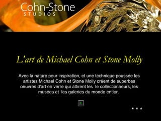 L'art de Michael Cohn et Stone Molly
Avec la nature pour inspiration, et une technique poussée les
artistes Michael Cohn et Stone Molly créent de superbes
oeuvres d'art en verre qui attirent les le collectionneurs, les
musées et les galeries du monde entier.
* * *
 