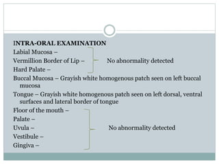 INTRA-ORAL EXAMINATION
Labial Mucosa –
Vermillion Border of Lip – No abnormality detected
Hard Palate –
Buccal Mucosa – Grayish white homogenous patch seen on left buccal
mucosa
Tongue – Grayish white homogenous patch seen on left dorsal, ventral
surfaces and lateral border of tongue
Floor of the mouth –
Palate –
Uvula – No abnormality detected
Vestibule –
Gingiva –
 