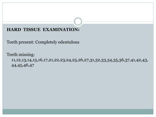 HARD TISSUE EXAMINATION:
Teeth present: Completely edentulous
Teeth missing:
11,12,13,14,15,16,17,21,22,23,24,25,26,27,31,32,33,34,35,36,37,41,42,43,
44,45,46,47
 