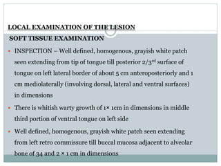 LOCAL EXAMINATION OF THE LESION
SOFT TISSUE EXAMINATION
 INSPECTION – Well defined, homogenous, grayish white patch
seen extending from tip of tongue till posterior 2/3rd surface of
tongue on left lateral border of about 5 cm anteroposteriorly and 1
cm mediolaterally (involving dorsal, lateral and ventral surfaces)
in dimensions
 There is whitish warty growth of 1× 1cm in dimensions in middle
third portion of ventral tongue on left side
 Well defined, homogenous, grayish white patch seen extending
from left retro commissure till buccal mucosa adjacent to alveolar
bone of 34 and 2 × 1 cm in dimensions
 