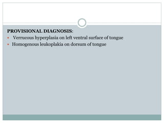 PROVISIONAL DIAGNOSIS:
 Verrucous hyperplasia on left ventral surface of tongue
 Homogenous leukoplakia on dorsum of tongue
 