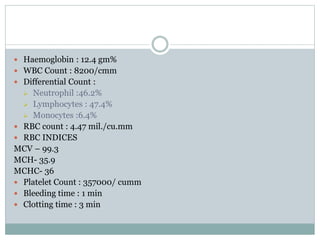  Haemoglobin : 12.4 gm%
 WBC Count : 8200/cmm
 Differential Count :
 Neutrophil :46.2%
 Lymphocytes : 47.4%
 Monocytes :6.4%
 RBC count : 4.47 mil./cu.mm
 RBC INDICES
MCV – 99.3
MCH- 35.9
MCHC- 36
 Platelet Count : 357000/ cumm
 Bleeding time : 1 min
 Clotting time : 3 min
 
