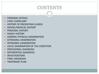 CONTENTS
 PERSONAL DETAILS
 CHIEF COMPLAINT
 HISTORY OF PRESENTING ILLNESS
 DENTAL/MEDICAL HISTORY
 PERSONAL HISTORY
 FAMILY HISTORY
 GENERAL PHYSICAL EXAMINATION
 EXTRAORAL EXAMINATION
 INTRAORAL EXAMINATION
 LOCAL EXAMINATION OF THE CONDITION
 PROVISIONAL DIAGNOSIS
 DIFFERENTIAL DIAGNOSIS
 INVESTIGATIONS
 FINAL DIAGNOSIS
 TREATMENT PLAN
 