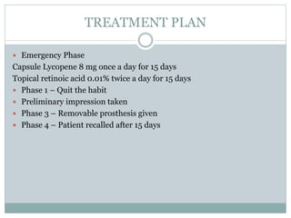 TREATMENT PLAN
 Emergency Phase
Capsule Lycopene 8 mg once a day for 15 days
Topical retinoic acid 0.01% twice a day for 15 days
 Phase 1 – Quit the habit
 Preliminary impression taken
 Phase 3 – Removable prosthesis given
 Phase 4 – Patient recalled after 15 days
 