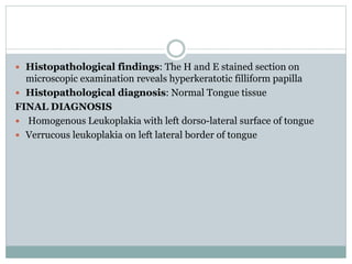  Histopathological findings: The H and E stained section on
microscopic examination reveals hyperkeratotic filliform papilla
 Histopathological diagnosis: Normal Tongue tissue
FINAL DIAGNOSIS
 Homogenous Leukoplakia with left dorso-lateral surface of tongue
 Verrucous leukoplakia on left lateral border of tongue
 