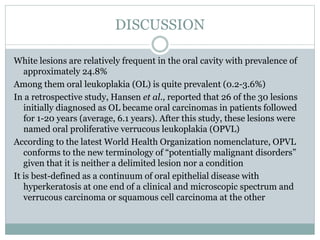 DISCUSSION
White lesions are relatively frequent in the oral cavity with prevalence of
approximately 24.8%
Among them oral leukoplakia (OL) is quite prevalent (0.2-3.6%)
In a retrospective study, Hansen et al., reported that 26 of the 30 lesions
initially diagnosed as OL became oral carcinomas in patients followed
for 1-20 years (average, 6.1 years). After this study, these lesions were
named oral proliferative verrucous leukoplakia (OPVL)
According to the latest World Health Organization nomenclature, OPVL
conforms to the new terminology of “potentially malignant disorders”
given that it is neither a delimited lesion nor a condition
It is best-defined as a continuum of oral epithelial disease with
hyperkeratosis at one end of a clinical and microscopic spectrum and
verrucous carcinoma or squamous cell carcinoma at the other
 
