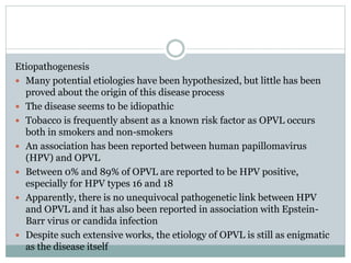 Etiopathogenesis
 Many potential etiologies have been hypothesized, but little has been
proved about the origin of this disease process
 The disease seems to be idiopathic
 Tobacco is frequently absent as a known risk factor as OPVL occurs
both in smokers and non-smokers
 An association has been reported between human papillomavirus
(HPV) and OPVL
 Between 0% and 89% of OPVL are reported to be HPV positive,
especially for HPV types 16 and 18
 Apparently, there is no unequivocal pathogenetic link between HPV
and OPVL and it has also been reported in association with Epstein-
Barr virus or candida infection
 Despite such extensive works, the etiology of OPVL is still as enigmatic
as the disease itself
 