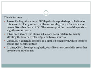 Clinical features
 Two of the largest studies of OPVL patients reported a predilection for
this lesion in elderly women, with a ratio as high as 4:1 for women to
men unlike other forms of OL. The mean age at the time of diagnosis is
slightly over 60 years
 It has been shown that almost all lesions occur bilaterally, mainly
affecting the lower alveolar ridge and buccal mucosa
 Clinically, it generally presents as a simple benign form, which tends to
spread and become diffuse
 In time, OPVL develops exophytic, wart-like or erythroplakic areas that
become oral carcinomas
 