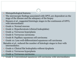  Histopathological features
 The microscopic findings associated with OPVL are dependent on the
stage of the disease and the adequacy of the biopsy
 Hansen et al., suggested histologic stages in the continuum of OPVL
with intermediates
 Grade 0: Normal mucosa
 Grade 2: Hyperkeratosis (clinical leukoplakia)
 Grade 4: Verrucous hyperplasia
 Grade 6: Verrucous carcinoma
 Grade 8: Papillary squamous cell carcinoma
 Grade 10: Less well-differentiated squamous cell carcinoma
Batsakis et al., reduced the number of histologic stages to four with
intermediates:
 Grade 0: Clinical flat leukoplakia without dysplasia
 Grade 2: Verrucous hyperplasia
 Grade 4: Verrucous carcinoma
 Grade 6: Conventional squamous cell carcinoma with intermediates
 