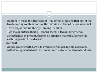  In order to make the diagnosis of PVL, it was suggested that one of the
two following combinations of the criteria mentioned before were met.
 Three major criteria (being E among them) or
 Two major criteria (being E among them) + two minor criteria.
 Nevertheless, at present, there is no criterion that will allow for the
early diagnosis of the disease
Treatment
 Advise patients with OPVL to avoid other known factors associated
with development of oral carcinoma, such as tobacco, alcohol and betel.
 