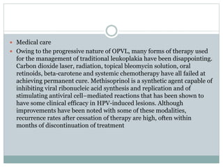  Medical care
 Owing to the progressive nature of OPVL, many forms of therapy used
for the management of traditional leukoplakia have been disappointing.
Carbon dioxide laser, radiation, topical bleomycin solution, oral
retinoids, beta-carotene and systemic chemotherapy have all failed at
achieving permanent cure. Methisoprinol is a synthetic agent capable of
inhibiting viral ribonucleic acid synthesis and replication and of
stimulating antiviral cell–mediated reactions that has been shown to
have some clinical efficacy in HPV-induced lesions. Although
improvements have been noted with some of these modalities,
recurrence rates after cessation of therapy are high, often within
months of discontinuation of treatment
 