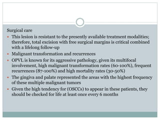 Surgical care
 This lesion is resistant to the presently available treatment modalities;
therefore, total excision with free surgical margins is critical combined
with a lifelong follow-up
 Malignant transformation and recurrences
 OPVL is known for its aggressive pathology, given its multifocal
involvement, high malignant transformation rates (60-100%), frequent
recurrences (87-100%) and high mortality rates (30-50%)
 The gingiva and palate represented the areas with the highest frequency
of these multiple malignant tumors
 Given the high tendency for (OSCCs) to appear in these patients, they
should be checked for life at least once every 6 months
 