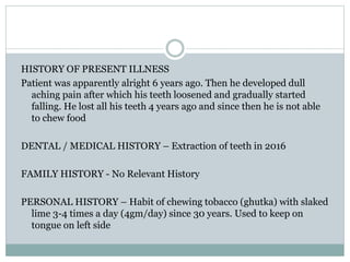 HISTORY OF PRESENT ILLNESS
Patient was apparently alright 6 years ago. Then he developed dull
aching pain after which his teeth loosened and gradually started
falling. He lost all his teeth 4 years ago and since then he is not able
to chew food
DENTAL / MEDICAL HISTORY – Extraction of teeth in 2016
FAMILY HISTORY - No Relevant History
PERSONAL HISTORY – Habit of chewing tobacco (ghutka) with slaked
lime 3-4 times a day (4gm/day) since 30 years. Used to keep on
tongue on left side
 