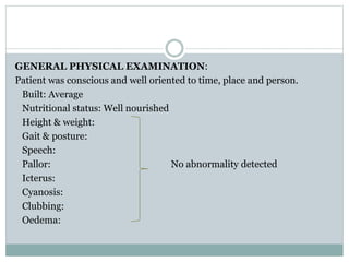 GENERAL PHYSICAL EXAMINATION:
Patient was conscious and well oriented to time, place and person.
Built: Average
Nutritional status: Well nourished
Height & weight:
Gait & posture:
Speech:
Pallor: No abnormality detected
Icterus:
Cyanosis:
Clubbing:
Oedema:
 