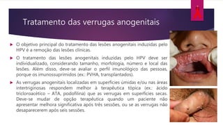 Tratamento das verrugas anogenitais
 O objetivo principal do tratamento das lesões anogenitais induzidas pelo
HPV é a remoção das lesões clínicas.
 O tratamento das lesões anogenitais induzidas pelo HPV deve ser
individualizado, considerando tamanho, morfologia, número e local das
lesões. Além disso, deve-se avaliar o perfil imunológico das pessoas,
porque os imunossuprimidos (ex.: PVHA, transplantados).
 As verrugas anogenitais localizadas em superfícies úmidas e/ou nas áreas
intertriginosas respondem melhor à terapêutica tópica (ex.: ácido
tricloroacético – ATA, podofilina) que as verrugas em superfícies secas.
Deve-se mudar de opção terapêutica quando um paciente não
apresentar melhora significativa após três sessões, ou se as verrugas não
desaparecerem após seis sessões.
 