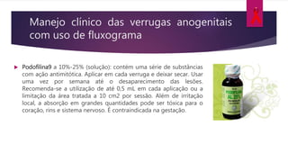 Manejo clínico das verrugas anogenitais
com uso de fluxograma
 Podofilina9 a 10%-25% (solução): contém uma série de substâncias
com ação antimitótica. Aplicar em cada verruga e deixar secar. Usar
uma vez por semana até o desaparecimento das lesões.
Recomenda-se a utilização de até 0,5 mL em cada aplicação ou a
limitação da área tratada a 10 cm2 por sessão. Além de irritação
local, a absorção em grandes quantidades pode ser tóxica para o
coração, rins e sistema nervoso. É contraindicada na gestação.
 