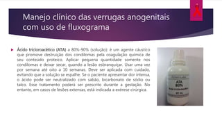 Manejo clínico das verrugas anogenitais
com uso de fluxograma
 Ácido tricloroacético (ATA) a 80%-90% (solução): é um agente cáustico
que promove destruição dos condilomas pela coagulação química de
seu conteúdo proteico. Aplicar pequena quantidade somente nos
condilomas e deixar secar, quando a lesão esbranquiçar. Usar uma vez
por semana até oito a 10 semanas. Deve ser aplicada com cuidado,
evitando que a solução se espalhe. Se o paciente apresentar dor intensa,
o ácido pode ser neutralizado com sabão, bicarbonato de sódio ou
talco. Esse tratamento poderá ser prescrito durante a gestação. No
entanto, em casos de lesões extensas, está indicada a exérese cirúrgica.
 
