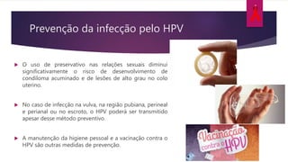 Prevenção da infecção pelo HPV
 O uso de preservativo nas relações sexuais diminui
significativamente o risco de desenvolvimento de
condiloma acuminado e de lesões de alto grau no colo
uterino.
 No caso de infecção na vulva, na região pubiana, perineal
e perianal ou no escroto, o HPV poderá ser transmitido
apesar desse método preventivo.
 A manutenção da higiene pessoal e a vacinação contra o
HPV são outras medidas de prevenção.
 