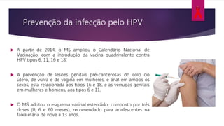  A partir de 2014, o MS ampliou o Calendário Nacional de
Vacinação, com a introdução da vacina quadrivalente contra
HPV tipos 6, 11, 16 e 18.
 A prevenção de lesões genitais pré-cancerosas do colo do
útero, de vulva e de vagina em mulheres, e anal em ambos os
sexos, está relacionada aos tipos 16 e 18, e as verrugas genitais
em mulheres e homens, aos tipos 6 e 11.
 O MS adotou o esquema vacinal estendido, composto por três
doses (0, 6 e 60 meses), recomendado para adolescentes na
faixa etária de nove a 13 anos.
Prevenção da infecção pelo HPV
 