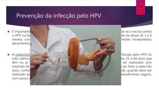  É importante destacar que, para mulheres vivendo com HIV/aids, recomenda-se a vacina contra
o HPV na faixa etária de nove a 26 anos de idade, com esquema diferenciado de doses (0, 2 e 6
meses), considerando a maior frequência de neoplasias anogenitais e lesões intraepiteliais
decorrentes do HPV em PVHA.
 A colpocitologia oncótica detecta as lesões oncogênicas decorrentes da infecção pelo HPV no
colo uterino. O exame deve ser feito, preferencialmente, por mulheres entre 25 a 64 anos que
têm ou já tiveram atividade sexual. Os dois primeiros exames devem ser realizados com
intervalo de um ano e, se os resultados forem normais, o exame passará a ser feito a cada três
anos, conforme diretrizes do MS, exceto nas mulheres vivendo com HIV/aids, quando deve ser
realizado anualmente, mesmo com resultados normais. O exame é um procedimento seguro,
com pouco ou nenhum incômodo, executado em alguns minutos.
Prevenção da infecção pelo HPV
 